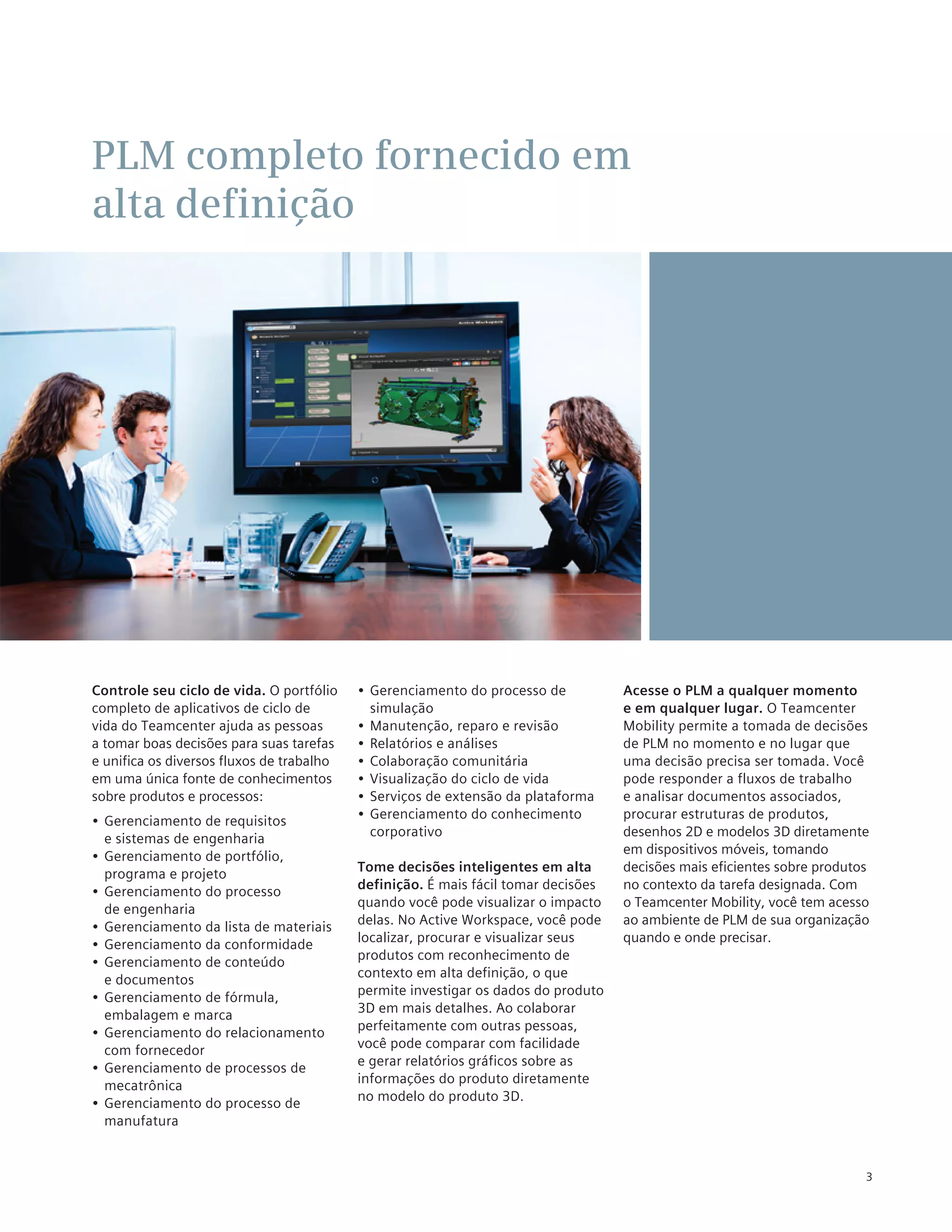PLM completo fornecido em
alta definição




Controle seu ciclo de vida. O portfólio    •	 Gerenciamento do processo de          Acesse o PLM a qualquer momento
completo de aplicativos de ciclo de           simulação                             e em qualquer lugar. O Teamcenter
vida do Teamcenter ajuda as pessoas        •	 Manutenção, reparo e revisão          Mobility permite a tomada de decisões
a tomar boas decisões para suas tarefas    •	 Relatórios e análises                 de PLM no momento e no lugar que
e unifica os diversos fluxos de trabalho   •	 Colaboração comunitária               uma decisão precisa ser tomada. Você
em uma única fonte de conhecimentos        •	 Visualização do ciclo de vida         pode responder a fluxos de trabalho
sobre produtos e processos:                •	 Serviços de extensão da plataforma    e analisar documentos associados,
•	 Gerenciamento de requisitos             •	 Gerenciamento do conhecimento         procurar estruturas de produtos,
   e sistemas de engenharia                   corporativo                           desenhos 2D e modelos 3D diretamente
                                                                                    em dispositivos móveis, tomando
•	 Gerenciamento de portfólio,
   programa e projeto                      Tome decisões inteligentes em alta       decisões mais eficientes sobre produtos
•	 Gerenciamento do processo               definição. É mais fácil tomar decisões   no contexto da tarefa designada. Com
   de engenharia                           quando você pode visualizar o impacto    o Teamcenter Mobility, você tem acesso
•	 Gerenciamento da lista de materiais     delas. No Active Workspace, você pode    ao ambiente de PLM de sua organização
                                           localizar, procurar e visualizar seus    quando e onde precisar.
•	 Gerenciamento da conformidade
                                           produtos com reconhecimento de
•	 Gerenciamento de conteúdo
                                           contexto em alta definição, o que
   e documentos
                                           permite investigar os dados do produto
•	 Gerenciamento de fórmula,
                                           3D em mais detalhes. Ao colaborar
   embalagem e marca
                                           perfeitamente com outras pessoas,
•	 Gerenciamento do relacionamento
                                           você pode comparar com facilidade
   com fornecedor
                                           e gerar relatórios gráficos sobre as
•	 Gerenciamento de processos de
                                           informações do produto diretamente
   mecatrônica
                                           no modelo do produto 3D.
•	 Gerenciamento do processo de
   manufatura


                                                                                                                          3
 