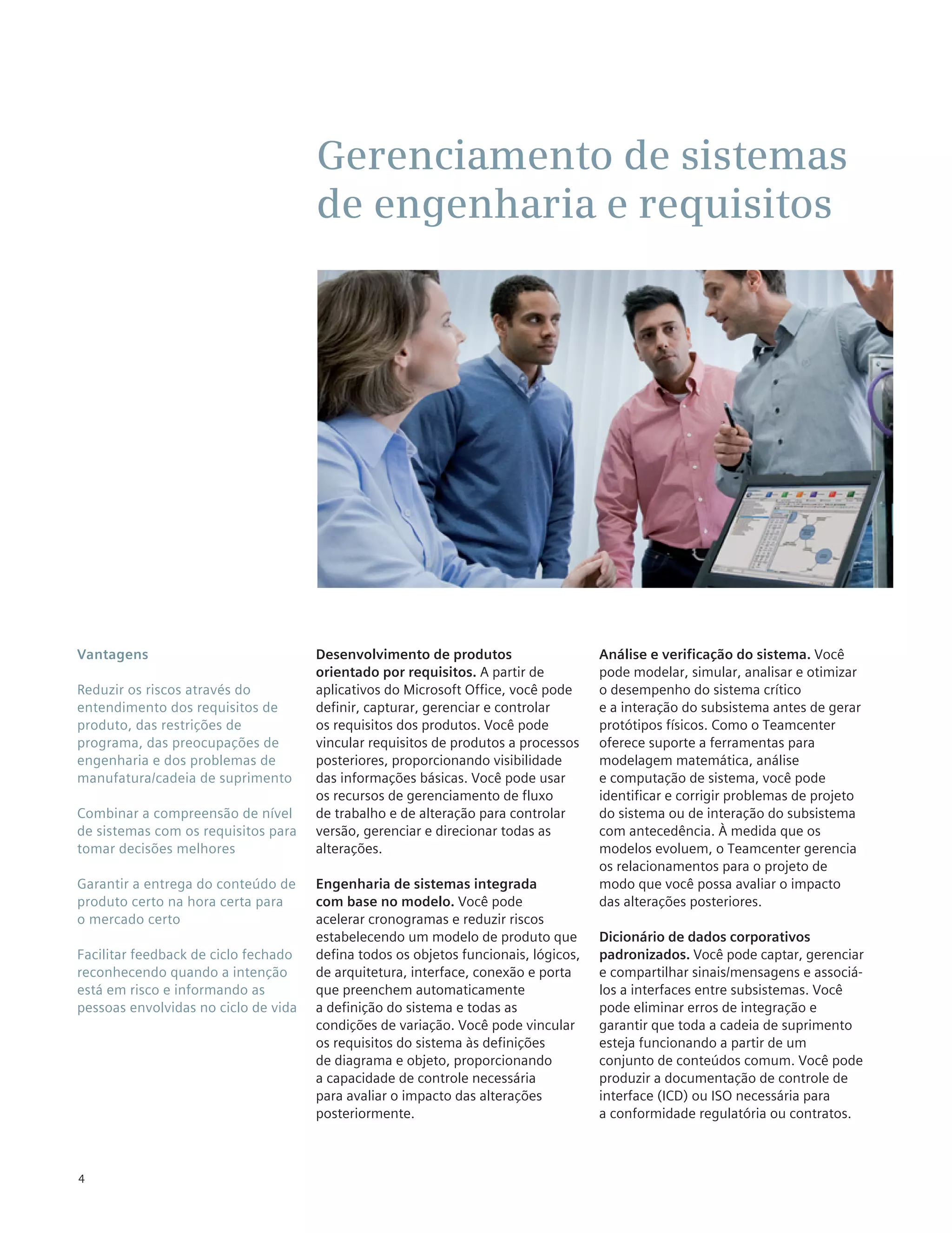 Gerenciamento de sistemas
                                      de engenharia e requisitos




Vantagens                             Desenvolvimento de produtos                    Análise e verificação do sistema. Você
                                      orientado por requisitos. A partir de          pode modelar, simular, analisar e otimizar
Reduzir os riscos através do          aplicativos do Microsoft Office, você pode     o desempenho do sistema crítico
entendimento dos requisitos de        definir, capturar, gerenciar e controlar       e a interação do subsistema antes de gerar
produto, das restrições de            os requisitos dos produtos. Você pode          protótipos físicos. Como o Teamcenter
programa, das preocupações de         vincular requisitos de produtos a processos    oferece suporte a ferramentas para
engenharia e dos problemas de         posteriores, proporcionando visibilidade       modelagem matemática, análise
manufatura/cadeia de suprimento       das informações básicas. Você pode usar        e computação de sistema, você pode
                                      os recursos de gerenciamento de fluxo          identificar e corrigir problemas de projeto
Combinar a compreensão de nível       de trabalho e de alteração para controlar      do sistema ou de interação do subsistema
de sistemas com os requisitos para    versão, gerenciar e direcionar todas as        com antecedência. À medida que os
tomar decisões melhores               alterações.                                    modelos evoluem, o Teamcenter gerencia
                                                                                     os relacionamentos para o projeto de
Garantir a entrega do conteúdo de     Engenharia de sistemas integrada               modo que você possa avaliar o impacto
produto certo na hora certa para      com base no modelo. Você pode                  das alterações posteriores.
o mercado certo                       acelerar cronogramas e reduzir riscos
                                      estabelecendo um modelo de produto que         Dicionário de dados corporativos
Facilitar feedback de ciclo fechado   defina todos os objetos funcionais, lógicos,   padronizados. Você pode captar, gerenciar
reconhecendo quando a intenção        de arquitetura, interface, conexão e porta     e compartilhar sinais/mensagens e associá-
está em risco e informando as         que preenchem automaticamente                  los a interfaces entre subsistemas. Você
pessoas envolvidas no ciclo de vida   a definição do sistema e todas as              pode eliminar erros de integração e
                                      condições de variação. Você pode vincular      garantir que toda a cadeia de suprimento
                                      os requisitos do sistema às definições         esteja funcionando a partir de um
                                      de diagrama e objeto, proporcionando           conjunto de conteúdos comum. Você pode
                                      a capacidade de controle necessária            produzir a documentação de controle de
                                      para avaliar o impacto das alterações          interface (ICD) ou ISO necessária para
                                      posteriormente.                                a conformidade regulatória ou contratos.



4
 