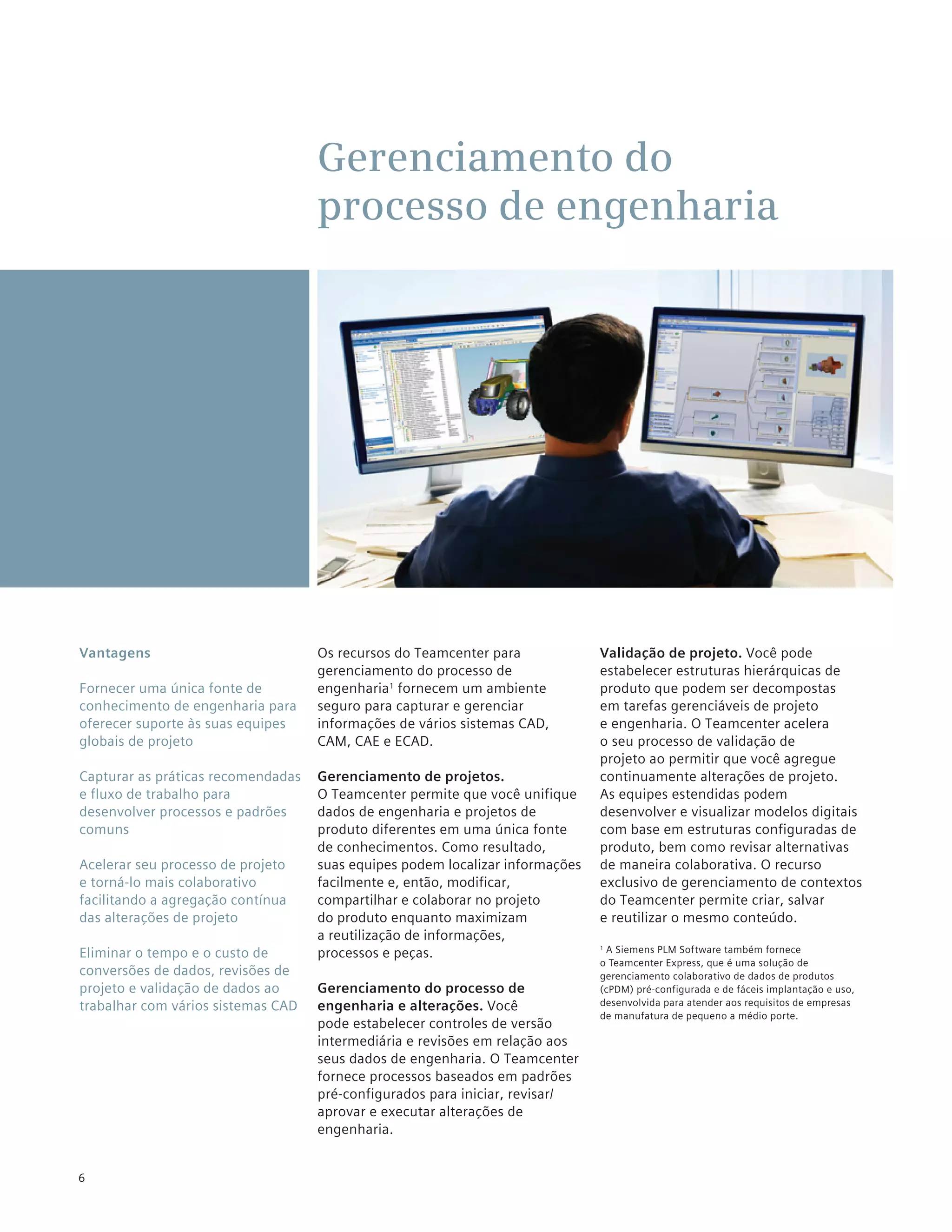 Gerenciamento do
                                    processo de engenharia




Vantagens                           Os recursos do Teamcenter para             Validação de projeto. Você pode
                                    gerenciamento do processo de               estabelecer estruturas hierárquicas de
Fornecer uma única fonte de         engenharia1 fornecem um ambiente           produto que podem ser decompostas
conhecimento de engenharia para     seguro para capturar e gerenciar           em tarefas gerenciáveis de projeto
oferecer suporte às suas equipes    informações de vários sistemas CAD,        e engenharia. O Teamcenter acelera
globais de projeto                  CAM, CAE e ECAD.                           o seu processo de validação de
                                                                               projeto ao permitir que você agregue
Capturar as práticas recomendadas   Gerenciamento de projetos.                 continuamente alterações de projeto.
e fluxo de trabalho para            O Teamcenter permite que você unifique     As equipes estendidas podem
desenvolver processos e padrões     dados de engenharia e projetos de          desenvolver e visualizar modelos digitais
comuns                              produto diferentes em uma única fonte      com base em estruturas configuradas de
                                    de conhecimentos. Como resultado,          produto, bem como revisar alternativas
Acelerar seu processo de projeto    suas equipes podem localizar informações   de maneira colaborativa. O recurso
e torná-lo mais colaborativo        facilmente e, então, modificar,            exclusivo de gerenciamento de contextos
facilitando a agregação contínua    compartilhar e colaborar no projeto        do Teamcenter permite criar, salvar
das alterações de projeto           do produto enquanto maximizam              e reutilizar o mesmo conteúdo.
                                    a reutilização de informações,
Eliminar o tempo e o custo de       processos e peças.                          A Siemens PLM Software também fornece
                                                                               1

                                                                               o Teamcenter Express, que é uma solução de
conversões de dados, revisões de                                               gerenciamento colaborativo de dados de produtos
projeto e validação de dados ao     Gerenciamento do processo de               (cPDM) pré-configurada e de fáceis implantação e uso,
trabalhar com vários sistemas CAD   engenharia e alterações. Você              desenvolvida para atender aos requisitos de empresas
                                                                               de manufatura de pequeno a médio porte.
                                    pode estabelecer controles de versão
                                    intermediária e revisões em relação aos
                                    seus dados de engenharia. O Teamcenter
                                    fornece processos baseados em padrões
                                    pré-configurados para iniciar, revisar/
                                    aprovar e executar alterações de
                                    engenharia.


6
 
