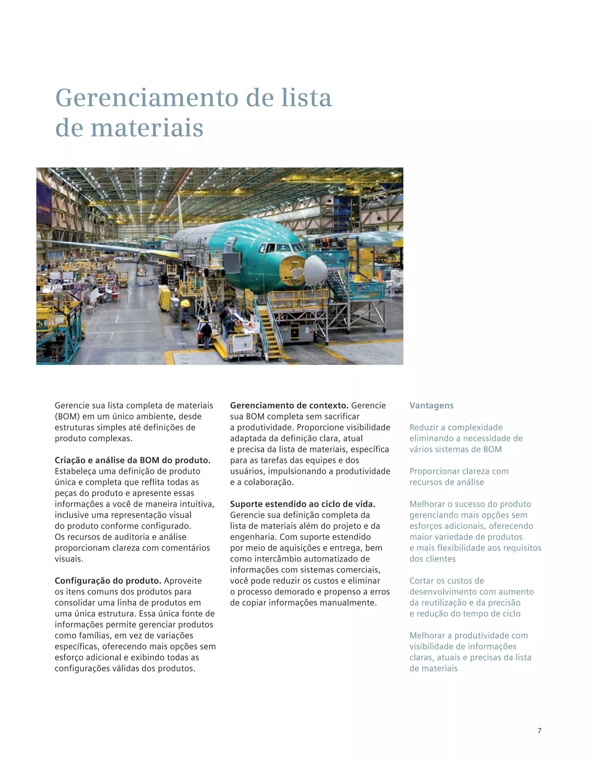 Gerenciamento de lista
de materiais




Gerencie sua lista completa de materiais   Gerenciamento de contexto. Gerencie           Vantagens
(BOM) em um único ambiente, desde          sua BOM completa sem sacrificar
estruturas simples até definições de       a produtividade. Proporcione visibilidade     Reduzir a complexidade
produto complexas.                         adaptada da definição clara, atual            eliminando a necessidade de
                                           e precisa da lista de materiais, específica   vários sistemas de BOM
Criação e análise da BOM do produto.       para as tarefas das equipes e dos
Estabeleça uma definição de produto        usuários, impulsionando a produtividade       Proporcionar clareza com
única e completa que reflita todas as      e a colaboração.                              recursos de análise
peças do produto e apresente essas
informações a você de maneira intuitiva,   Suporte estendido ao ciclo de vida.           Melhorar o sucesso do produto
inclusive uma representação visual         Gerencie sua definição completa da            gerenciando mais opções sem
do produto conforme configurado.           lista de materiais além do projeto e da       esforços adicionais, oferecendo
Os recursos de auditoria e análise         engenharia. Com suporte estendido             maior variedade de produtos
proporcionam clareza com comentários       por meio de aquisições e entrega, bem         e mais flexibilidade aos requisitos
visuais.                                   como intercâmbio automatizado de              dos clientes
                                           informações com sistemas comerciais,
Configuração do produto. Aproveite         você pode reduzir os custos e eliminar        Cortar os custos de
os itens comuns dos produtos para          o processo demorado e propenso a erros        desenvolvimento com aumento
consolidar uma linha de produtos em        de copiar informações manualmente.            da reutilização e da precisão
uma única estrutura. Essa única fonte de                                                 e redução do tempo de ciclo
informações permite gerenciar produtos
como famílias, em vez de variações                                                       Melhorar a produtividade com
específicas, oferecendo mais opções sem                                                  visibilidade de informações
esforço adicional e exibindo todas as                                                    claras, atuais e precisas da lista
configurações válidas dos produtos.                                                      de materiais




                                                                                                                              7
 