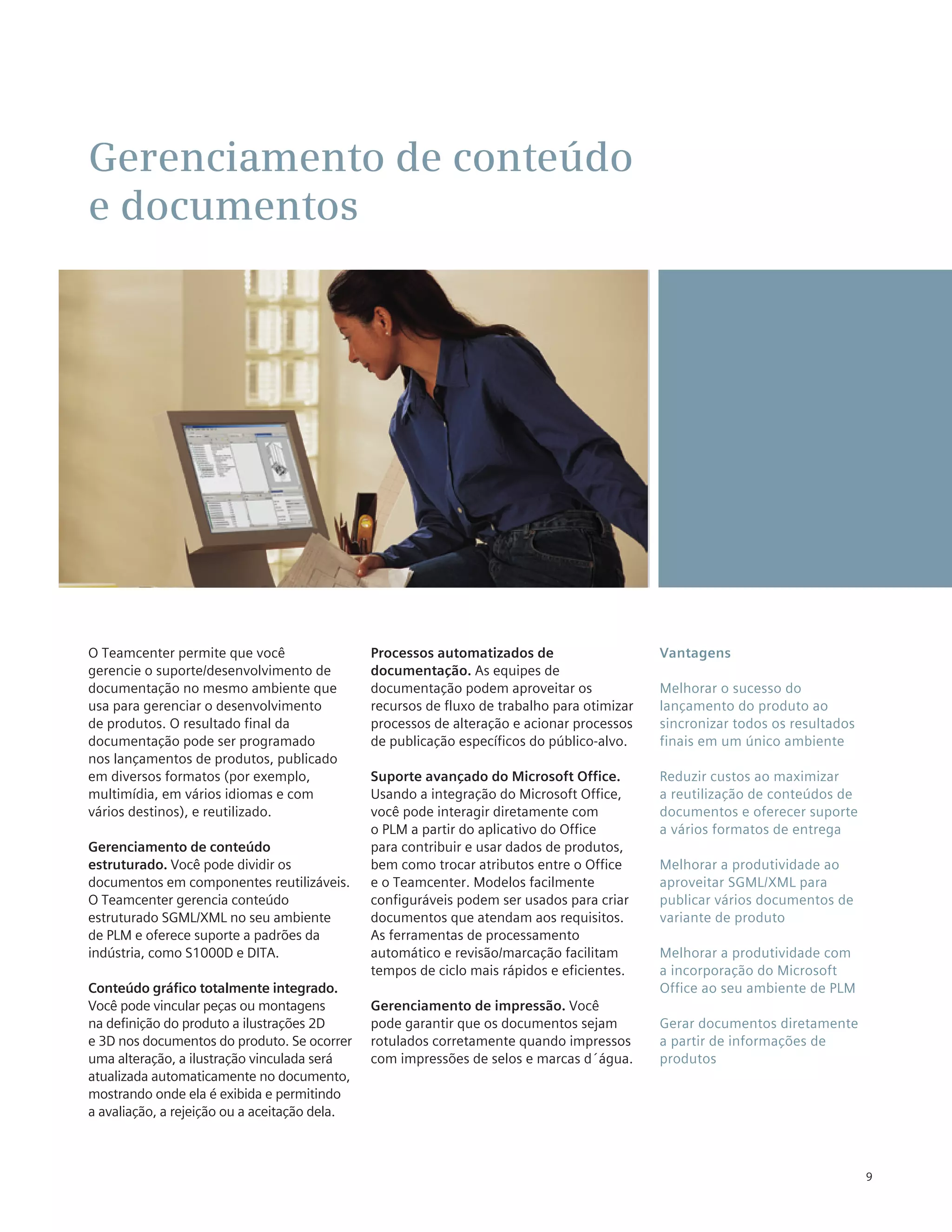 Gerenciamento de conteúdo
e documentos




O Teamcenter permite que você                  Processos automatizados de                    Vantagens
gerencie o suporte/desenvolvimento de          documentação. As equipes de
documentação no mesmo ambiente que             documentação podem aproveitar os              Melhorar o sucesso do
usa para gerenciar o desenvolvimento           recursos de fluxo de trabalho para otimizar   lançamento do produto ao
de produtos. O resultado final da              processos de alteração e acionar processos    sincronizar todos os resultados
documentação pode ser programado               de publicação específicos do público-alvo.    finais em um único ambiente
nos lançamentos de produtos, publicado
em diversos formatos (por exemplo,             Suporte avançado do Microsoft Office.         Reduzir custos ao maximizar
multimídia, em vários idiomas e com            Usando a integração do Microsoft Office,      a reutilização de conteúdos de
vários destinos), e reutilizado.               você pode interagir diretamente com           documentos e oferecer suporte
                                               o PLM a partir do aplicativo do Office        a vários formatos de entrega
Gerenciamento de conteúdo                      para contribuir e usar dados de produtos,
estruturado. Você pode dividir os              bem como trocar atributos entre o Office      Melhorar a produtividade ao
documentos em componentes reutilizáveis.       e o Teamcenter. Modelos facilmente            aproveitar SGML/XML para
O Teamcenter gerencia conteúdo                 configuráveis podem ser usados para criar     publicar vários documentos de
estruturado SGML/XML no seu ambiente           documentos que atendam aos requisitos.        variante de produto
de PLM e oferece suporte a padrões da          As ferramentas de processamento
indústria, como S1000D e DITA.                 automático e revisão/marcação facilitam       Melhorar a produtividade com
                                               tempos de ciclo mais rápidos e eficientes.    a incorporação do Microsoft
Conteúdo gráfico totalmente integrado.                                                       Office ao seu ambiente de PLM
Você pode vincular peças ou montagens          Gerenciamento de impressão. Você
na definição do produto a ilustrações 2D       pode garantir que os documentos sejam         Gerar documentos diretamente
e 3D nos documentos do produto. Se ocorrer     rotulados corretamente quando impressos       a partir de informações de
uma alteração, a ilustração vinculada será     com impressões de selos e marcas d´água.      produtos
atualizada automaticamente no documento,
mostrando onde ela é exibida e permitindo
a avaliação, a rejeição ou a aceitação dela.



                                                                                                                               9
 