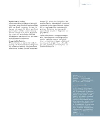 Open-book accounting
Teamcenter helps you negotiate with your
customers using optimized but comprehen-
sible cost data in customized formats. You
can use and explain this data in open-book
conversations with the customer’s costs
experts to establish your price. By present-
ing a clear cost structure and plausible
breakdown of the product costs, you have a
stronger negotiating position.
Integrated tool costing
The combination of Teamcenter product
costing with Teamcenter tool costing shows
the interaction between components and
tool costs at different volumes, and makes
tool designs reliable and transparent. The
tool costs within the integrated solution are
considered holistically through the product
bill-of-materials and the product/project
program. Changes to tool costs can be
automatically updated on the product and
project level.
Teamcenter product costing provides you
with the opportunity to optimize product
costs to maximize margins, profits and
return-on-investment. You get reliable cost
estimates and transparency to achieve tar-
get costs, optimal procurement prices and
profitable sale prices.
TEAMCENTER
Contact
Siemens PLM Software
Americas	 +1 314 264 8499
Europe	 +44 (0) 1276 413200
Asia-Pacific	 +852 2230 3308
www.siemens.com/plm
© 2014 Siemens Product Lifecycle
Management Software Inc. Siemens
and the Siemens logo are registered
trademarks of Siemens AG. D-Cubed,
Femap, Fibersim, Geolus, GO PLM,
I-deas, JT, NX, Parasolid, Solid Edge,
Syncrofit, Teamcenter and
Tecnomatix are trademarks or regis-
tered trademarks of Siemens Product
Lifecycle Management Software Inc.
or its subsidiaries in the United States
and in other countries. All other
logos, trademarks, registered trade-
marks or service marks used herein
are the property of their respective
holders.
32233-Y7 11/14 H
 