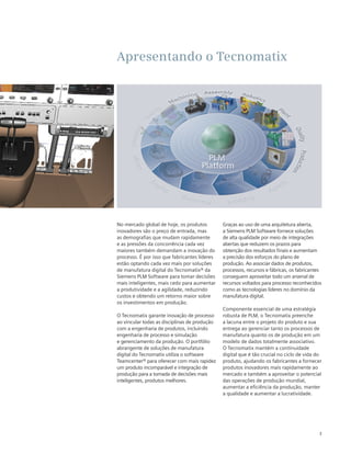 Apresentando o Tecnomatix

No mercado global de hoje, os produtos
inovadores são o preço de entrada, mas
as demografias que mudam rapidamente
e as pressões da concorrência cada vez
maiores também demandam a inovação do
processo. É por isso que fabricantes líderes
estão optando cada vez mais por soluções
de manufatura digital do Tecnomatix® da
Siemens PLM Software para tomar decisões
mais inteligentes, mais cedo para aumentar
a produtividade e a agilidade, reduzindo
custos e obtendo um retorno maior sobre
os investimentos em produção.
O Tecnomatix garante inovação de processo
ao vincular todas as disciplinas de produção
com a engenharia de produtos, incluindo
engenharia de processo e simulação
e gerenciamento da produção. O portfólio
abrangente de soluções de manufatura
digital do Tecnomatix utiliza o software
Teamcenter® para oferecer com mais rapidez
um produto incomparável e integração de
produção para a tomada de decisões mais
inteligentes, produtos melhores.

Graças ao uso de uma arquitetura aberta,
a Siemens PLM Software fornece soluções
de alta qualidade por meio de integrações
abertas que reduzem os prazos para
obtenção dos resultados finais e aumentam
a precisão dos esforços do plano de
produção. Ao associar dados de produtos,
processos, recursos e fábricas, os fabricantes
conseguem aproveitar todo um arsenal de
recursos voltados para processo reconhecidos
como as tecnologias líderes no domínio da
manufatura digital.
Componente essencial de uma estratégia
robusta de PLM, o Tecnomatix preenche
a lacuna entre o projeto do produto e sua
entrega ao gerenciar tanto os processos de
manufatura quanto os de produção em um
modelo de dados totalmente associativo.
O Tecnomatix mantém a continuidade
digital que é tão crucial no ciclo de vida do
produto, ajudando os fabricantes a fornecer
produtos inovadores mais rapidamente ao
mercado e também a aproveitar o potencial
das operações de produção mundial,
aumentar a eficiência da produção, manter
a qualidade e aumentar a lucratividade.

3

 