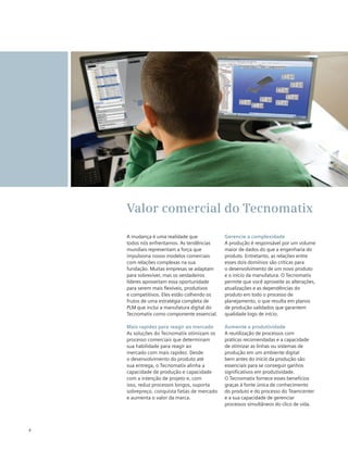 Valor comercial do Tecnomatix
A mudança é uma realidade que
todos nós enfrentamos. As tendências
mundiais representam a força que
impulsiona novos modelos comerciais
com relações complexas na sua
fundação. Muitas empresas se adaptam
para sobreviver, mas os verdadeiros
líderes aproveitam essa oportunidade
para serem mais flexíveis, produtivos
e competitivos. Eles estão colhendo os
frutos de uma estratégia completa de
PLM que inclui a manufatura digital do
Tecnomatix como componente essencial.
Mais rapidez para reagir ao mercado
As soluções do Tecnomatix otimizam os
processo comerciais que determinam
sua habilidade para reagir ao
mercado com mais rapidez. Desde
o desenvolvimento do produto até
sua entrega, o Tecnomatix alinha a
capacidade de produção e capacidade
com a intenção de projeto e, com
isso, reduz processos longos, suporta
sobrepreço, conquista fatias de mercado
e aumenta o valor da marca.

4

Gerencie a complexidade
A produção é responsável por um volume
maior de dados do que a engenharia do
produto. Entretanto, as relações entre
esses dois domínios são críticas para
o desenvolvimento de um novo produto
e o início da manufatura. O Tecnomatix
permite que você aproveite as alterações,
atualizações e as dependências do
produto em todo o processo de
planejamento, o que resulta em planos
de produção validados que garantem
qualidade logo de início.
Aumente a produtividade
A reutilização de processos com
práticas recomendadas e a capacidade
de otimizar as linhas ou sistemas de
produção em um ambiente digital
bem antes do início da produção são
essenciais para se conseguir ganhos
significativos em produtividade.
O Tecnomatix fornece esses benefícios
graças à fonte única de conhecimento
do produto e do processo do Teamcenter
e a sua capacidade de gerenciar
processos simultâneos do clico de vida.

 