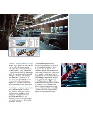 Aumente a reutilização e reduza custos
O maior centro de custo de uma empresa,
e da sua cadeia de suprimentos, é a
manufatura. Os investimentos nessa área
vão além de ativos físicos, mão-de-obra
e espaço físico. Planejamento da produção,
análise do processo, simulação individual,
protótipos e modelos... tudo isso afeta
seus investimentos em produção. Ao
permitir que as empresas utilizem esses
investimentos em diversos programas
de produto, o Tecnomatix pode reduzir
significativamente os custos de produção.
Maximize sua estratégia de produção
Muitas empresas estão abordando
oportunidades globais com foco em
produção terceirizada. Entretanto,
relações de produção terceirizadas
normalmente apresentam um
desempenho aquém das expectativas,
pois as informações não são passadas
de maneira eficiente.

A Siemens PLM Software fornece
soluções para revolucionar sua estratégia
de terceirização da produção e alinhar
os recursos a fim de absorver idéias
inovadoras de todas as partes envolvidas.
A visibilidade dos detalhes de manufatura
de um produto é fundamental uma vez
que problemas de qualidade e custos com
garantia podem, rapidamente, devastar
os lucros e influenciar negativamente
na satisfação do cliente. O Tecnomatix
promove melhorias na qualidade, controle
do processo e conformidade em todo
seu processo de produção. Ele permitir
total genealogia e controle dos produtos
e processos, incluindo os requisitos de
planejamento e dos dados originais.

5

 