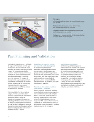 Vantagens
Acelera a criação do plano de manufatura de peças
em até 30%
Reduz custos de recursos, como ferramentas,
por meio da padronização crescente
Oferece suporte à conformidade regulatória com
definição de processo precisa
Reduz erros e atrasos no chão de fábrica ao facilitar
o acesso direto às informações

Part Planning and Validation
A solução de planejamento e validação
de peças do Tecnomatix permite que
as empresas de manufatura de peças
definam, de maneira precisa e eficiente,
o plano do processo de produção
e o insira diretamente nos sistemas de
produção. O gerenciamento eficiente
dos dados desse plano é essencial
para esse processo. As equipes de
planejamento da produção precisam
utilizar essas informações de maneira
simples, organizá-las de acordo com
etapas seqüenciais do processo
e fornecer ao chão de fábrica acesso
às versões mais recentes.
A funcionalidade Part Planning dessa
solução permite que você reutilize
processos comprovados de manufatura,
diminuindo assim o tempo de
planejamento e garantindo o uso dos
métodos preferidos e de recursos do chão
de fábrica. Quando o pessoal e sistemas
de chão de fábrica acessam os dados de
planejamento de manufatura e os aplicam
diretamente à produção, você também
pode reduzir erros e atrasos.

8

Estabeleça, de maneira precisa,
seu plano de produção de peças
O Part Planning e Validation
permitem que você valide o método
de manufatura desejado para suas
peças, assim como definir o processo
e especificar as ferramentas usadas para
produzi-las. Seus aplicativos gerenciam
dados de softwares de criação de
processos, como programação NC,
seqüenciamento de processos, alocação
de recursos e relatórios.
Conecte os planos de manufatura
diretamente à produção
Com o intuito de otimizar os processo
de produção de peças, os planos podem
ser inseridos em sistemas do chão de
fábrica, como DNC (Direct Numerical
Control), para fornecer acesso direto
e transferir dados do plano para as
máquinas CNC. É possível sincronizar as
operações de planejamento e produção
ao fornecer acesso a uma única fonte de
dados e recursos de usinagem.

Maximize a produtividade
Part Planning e Validation gerencia
todos os dados do produto e do processo
relacionado para ajudar os engenheiros
de manufatura, os programadores de
CNC, os gerenciadores de ferramentas,
os operários de máquinas e outros
membros de sua organização para
compartilhar informações e trabalhar
como equipe. Isso resulta em planos
e dados de manufatura melhores
sincronizados com o chão de fábrica para
resultados de produção e utilização de
máquinas operatrizes máximos.

 