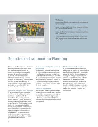 10
O Tecnomatix Robotics and Automation
Planning permite que os fabricantes,
por meio de uma plataforma de
gerenciamento do ciclo de vida do
produto, desenvolvam, simulem
e utilizem virtualmente sistemas
robóticos comercializados e outros
sistemas de manufatura automatizados
de fábricas dedicadas à produção
de produtos dedicados a fábricas de
produção de modelos mistos com
combinações de variantes.
Sincronize alterações entre domínios
O Tecnomatix utiliza um ambiente
multiusuário 3D colaborativo para
aumentar a produtividade da
engenharia. Os usuários possuem
acesso imediato a todos os dados do
projeto, que podem ser gerenciados
dinamicamente. À medida que novos
dados são inseridos, atualizações
automáticas garantem sincronização
entre o modelo 3D e todos os outros
dados do processo de manufatura
relacionados. Este gerenciamento
dinâmico de dados do processo de
manufatura reduz muito os erros de
planejamento e instalação.
Decisões mais inteligentes para maior
flexibilidade
O Tecnomatix abrange a necessidade
de sistemas altamente automatizados
e configuráveis, como os cenários de
produção mista e automação por robôs.
Os engenheiros poderão tomar decisões
bem informadas ao adquirir, modificar
e implementar tecnologias novas ou
existentes sem afetar a produção atual
de forma negativa.
Reduza os testes físicos
O Tecnomatix usa a simulação baseada
em evento, programação teach pendant
para robôs e padrões da indústria para
criar e validar sistemas de produção
e diminuir a dependência de testes
físicos ao depurar sistemas de produção
virtualmente.
Eficiência no nível do sistema
O Tecnomatix oferece ferramentas e
tecnologias de otimização automatizadas
para facilitar a avaliação e a preparação
virtual no nível do sistema. Os usuários
conseguem interagir dinamicamente
à medida que estabelecem as estações
de trabalho da fábrica, reduzindo
assim os erros durante o processo de
planejamento. A eficiência também
é evidenciada à medida que as equipes
de planejamento otimizam a utilização
de recursos em todo o sistema de
manufatura.
Robotics and Automation Planning
Vantagens
Garante distribuição e gerenciamento otimizado de
características
Reduz o tempo de planejamento e de programação
de automação em até 40%
Reduz significativamente os processos de compilação,
teste e instalação
Aproveita a tecnologia de simulação com base em
sinal para permitir preparação virtual de sistemas
de produção
 