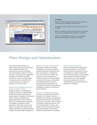11
O Tecnomatix Plant Design and
Optimization permite que as empresas
criem modelos de fábrica mais
rapidamente e garante a operação
com total eficiência antes do início da
produção. Ao permitir que engenheiros
visualizem o resultado dos planos
nas fábricas virtuais, as organizações
conseguem evitar o desperdício de
recursos valiosos na correção de
problemas nas fábricas reais.
Decisões mais inteligentes para um
projeto de fábrica melhor
Usando o projeto e a visualização 3D
da fábrica, o Tecnomatix oferece ideias
fundamentais sobre os processos de
projeto, layout e instalação. Isso é possível
graças a “objetos inteligentes” que
representam todos os recursos da sua
fábrica: de transportadores, mezaninos
e guindastes a contêineres, AGVs e
operadores. Você pode criar layouts de
fábrica com muito mais rapidez do que
métodos 2D típicos ao combinar técnicas
de layout 3D a esses objetos inteligentes.
Melhore o manuseio do material
Ao empregar análise e otimização
de logística, o Tecnomatix coordena
a produtividade das manufaturas com
base nas distâncias, na freqüência
e no custo do fluxo de material. Isso
é feito por meio da avaliação e da
análise de aspectos como informações
de roteamento de peças, necessidade
de armazenamento de material,
especificações do equipamento de
manuseio de material e informações de
embalagens de peças com relação ao
layout da fábrica.
Otimize o resultado da produção
Ao utilizar simulações de resultado de
produção, o Tecnomatix otimiza os
parâmetros que definem as capacidades
do sistema de produção. O Tecnomatix
facilita isso ao vincular o layout da fábrica
à simulação voltada para eventos. Isso
permite desenvolver e analisar, com
rapidez, diversos cenários de produção,
eliminando gargalos, melhorando a
eficiência e aumentando os resultados.
Aproxime diversas equipes
Graças ao gerenciamento colaborativo
do projeto de fábrica, o Tecnomatix
aproxima diversas equipes por meio de
uma plataforma de gerenciamento do
ciclo de vida do produto. A produtividade
aumenta devido à redução de tarefas
administrativas sem valor agregado
associadas ao gerenciamento e ao
compartilhamento de grandes volumes
de dados da instalação.
Plant Design and Optimization
Vantagens
Reduz o tempo de projeto da fábrica em até 50% se
comparado aos métodos tradicionais 2D
Aumenta a produtividade de sistemas existentes em
até 20%
Reduz inventários e tempo de produção em até 60%
ao promover estratégias de produção otimizadas
Facilita a visibilidade e previsões ao compartilhar
layouts 3D entre diversas equipes de produto
 
