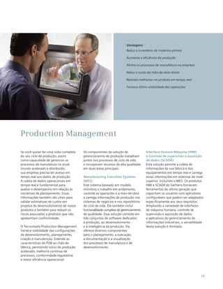 13
Se você quiser ter uma visão completa
do seu ciclo de produção, assim
como capacidade de gerenciar os
processos de manufatura no atual
mundo acelerado e distribuído,
sua empresa precisa ter acesso em
tempo real aos dados de produção.
A coleta de dados operacionais em
tempo real é fundamental para
avaliar o desempenho em relação às
iniciativas de planejamento. Essas
informações também são vitais para
validar estimativas de custos em
projetos de desenvolvimento de novos
produtos e também para reduzir os
riscos associados a produtos que não
apresentam conformidade.
O Tecnomatix Production Management
fornece visibilidade das configurações
de desenvolvimento, planejamento,
criação e manutenção. Estende as
características do PLM ao chão de
fábrica, permitindo início de produção
acelerado, melhoria contínua de
processos, conformidade regulatória
e maior eficiência operacional.
Os componentes da solução de
gerenciamento de produção trabalham
juntos nos processos de ciclo de vida
e incorporam recursos de alta qualidade
em duas áreas principais.
Manufacturing Execution Systems
(MES)
Este sistema baseado em modelo
monitora o trabalho em andamento,
controla as operações e a mão-de-obra
e carrega informações de produção nos
sistemas de negócios e nos repositórios
de ciclo de vida. Ele também inclui
funcionalidade completa de gerenciamento
de qualidade. Essa solução consiste em
três conjuntos de software dedicados
à produção, ao desenvolvimento
e à inteligência da produção. Ela
oferece diversos componentes
para o planejamento, a execução,
a documentação e a visualização
dos processos de manufatura e de
desenvolvimento.
Interface Homem-Máquina (HMI)
e Controle de supervisão e aquisição
de dados (SCADA)
Esta solução permite a coleta de
informações da sua fábrica e dos
equipamentos em tempo real e carrega
essas informações em sistemas de nível
superior, incluindo o MES. Os produtos
HMI e SCADA da Siemens fornecem
ferramentas de última geração que
capacitam os usuários com aplicativos
configuráveis que podem ser adaptados
especificamente aos seus requisitos.
Ampliando a variedade de interfaces
de máquina humana, controle de
supervisão e aquisição de dados
e aplicativos de gerenciamento de
informações industriais, a versatilidade
dessa solução é ilimitada.
Production Management
Vantagens
Reduz o inventário de matérias-primas
Aumenta a eficiência da produção
Alinha os processos de manufatura na empresa
Reduz o custo da mão-de-obra direta
Rastreia melhorias no produto em tempo real
Fornece ótima visibilidade das operações
 