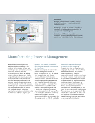 14
A solução Manufacturing Process
Management do Teamcenter é um
conjunto de tecnologias de base que
permite que você gerencie seu produto,
bem como processos, recursos
e conhecimento de layout de fábrica
em um ambiente PLM comum. Criada
em padrões abertos, essa solução ajuda
a simplificar os fluxos de trabalho de
processo de projeto e manufatura de
seu novo produto. Uma única fonte de
conhecimento do produto e do processo
permite que você gerencie com eficiência
suas atividades de projeto de produto
e de produção globais, reduzindo
significativamente suas metas de entrada
no mercado e de tempo de produção.
Obtenha uma melhor visibilidade
para decisões, análises e resultados
de manufatura
Usando um conjunto de ferramentas
poderosas de gerenciamento de
dados, de visualização 3D e de análise,
você pode otimizar seus planos
de manufatura ao avaliar diversas
alternativas. Uma interface de usuário
aprimorada foi projetada para ajudar
você a analisar dados de diferentes
fontes com rapidez e facilidade. Você
pode aprimorar sua produtividade
usando a pesquisa inteligente, que
é rápida e só exibe as informações
relevantes no contexto de suas tarefas.
Gere instruções de trabalho animadas
usando tecnologia PDF 3D, que
comunica instruções de montagem com
clareza e precisão ao chão de produção.
Obtenha a liberdade de reagir
a mudanças com eficiência
Quando você tiver um departamento
de projeto de produto e de manufatura
totalmente integrado, terá controle
total sobre seus processos de
desenvolvimento de produto e conhecerá
o impacto exato das mudanças em cada
etapa. Se a mudança for introduzida em
qualquer estágio do projeto de produto
ou de manufatura, você poderá se
comunicar rapidamente e reconciliar
todo o cenário usando poderosas
ferramentas de análise e validação. Por
meio do gerenciamento de mudanças do
Teamcenter, as partes responsáveis são
informadas e notificadas, de forma que
sua organização possa tomar decisões
de planejamento melhores se e quando
uma mudança for introduzida.
Manufacturing Process Management
Vantagens
Aumente a produtividade e ofereça suporte
à melhoria contínua e iniciativas de projeto
para manufatura
Permita que equipes de produto e manufatura
trabalhem em paralelo e tomem decisões de
planejamento mais inteligentes
Sincronize a BOM como projetada e como
planejada, ajudando equipes interdisciplinares
a obter uma visibilidade melhor das mudanças
 