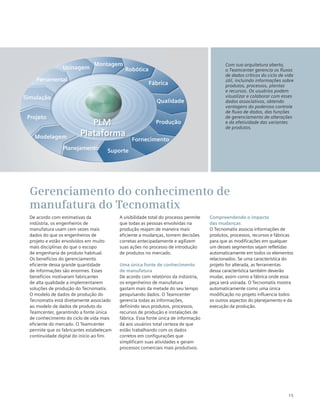 15
De acordo com estimativas da
indústria, os engenheiros de
manufatura usam cem vezes mais
dados do que os engenheiros de
projeto e estão envolvidos em muito
mais disciplinas do que o escopo
de engenharia de produto habitual.
Os benefícios do gerenciamento
eficiente dessa grande quantidade
de informações são enormes. Esses
benefícios motivaram fabricantes
de alta qualidade a implementarem
soluções de produção do Tecnomatix.
O modelo de dados de produção do
Tecnomatix está diretamente associado
ao modelo de dados de produto do
Teamcenter, garantindo a fonte única
de conhecimento do ciclo de vida mais
eficiente do mercado. O Teamcenter
permite que os fabricantes estabeleçam
continuidade digital do início ao fim.
A visibilidade total do processo permite
que todas as pessoas envolvidas na
produção reajam de maneira mais
eficiente a mudanças, tomem decisões
corretas antecipadamente e agilizem
suas ações no processo de introdução
de produtos no mercado.
Uma única fonte de conhecimento
de manufatura
De acordo com relatórios da indústria,
os engenheiros de manufatura
gastam mais da metade do seu tempo
pesquisando dados. O Teamcenter
gerencia todas as informações,
definindo seus produtos, processos,
recursos de produção e instalações de
fábrica. Essa fonte única de informação
dá aos usuários total certeza de que
estão trabalhando com os dados
corretos em configurações que
simplificam suas atividades e geram
processos comerciais mais produtivos.
Compreendendo o impacto
das mudanças
O Tecnomatix associa informações de
produtos, processos, recursos e fábricas
para que as modificações em qualquer
um desses segmentos sejam refletidas
automaticamente em todos os elementos
relacionados. Se uma característica do
projeto for alterada, as ferramentas
dessa característica também deverão
mudar, assim como a fábrica onde essa
peça será usinada. O Tecnomatix mostra
automaticamente como uma única
modificação no projeto influencia todos
os outros aspectos do planejamento e da
execução da produção.
Gerenciamento do conhecimento de
manufatura do Tecnomatix
Com sua arquitetura aberta,
o Teamcenter gerencia os fluxos
de dados críticos do ciclo de vida
útil, incluindo informações sobre
produtos, processos, plantas
e recursos. Os usuários podem
visualizar e colaborar com esses
dados associativos, obtendo
vantagens do poderoso controle
de fluxo de dados, das funções
de gerenciamento de alterações
e da efetividade das variantes
de produtos.
Planejamento
Modelagem
Projeto
Simulação
Ferramental
Usinagem
Montagem
Robótica
Fábrica
Qualidade
Produção
Fornecimento
Suporte
Plataforma
 