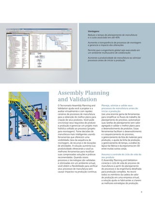 9
O Tecnomatix Assembly Planning and
Validation ajuda você a projetar e a
avaliar virtualmente e com rapidez
cenários de processos de manufatura
para a obtenção do melhor plano para
criação de seus produtos. Você pode
sincronizar seus requisitos de produto
e produção e gerenciar um projeto mais
holístico voltado ao processo (projeto
para montagem). Tome decisões de
manufatura mais inteligentes usando
ferramentas que oferecem uma
visibilidade clara da sequência de
montagem, de recursos e de durações
de atividades. A solução aumenta sua
produtividade oferecendo a você as
melhores ferramentas para reutilizar
suas comprovadas soluções e práticas
recomendadas. Quando novos
processos e tecnologias são validadas
e otimizadas em um ambiente virtual,
você obtém a flexibilidade para verificar
seus processos de manufatura sem
causar impactos na produção contínua.
Planeje, otimize e valide seus
processos de manufatura antes de
iniciar a produção
Use uma enorme gama de ferramentas
para simplificar os fluxos de trabalho de
planejamento do processo, automatizar
suas tarefas de planejamento sem valor
agregado e validar o melhor plano para
o desenvolvimento de produtos. Essas
ferramentas facilitam o desenvolvimento
e o sequenciamento do processo,
o gerenciamento da lista de materiais para
produção, o ajuste da linha de produção,
o gerenciamento de tempo, a análise do
layout da fábrica e da ergonomia em 3D
entre muitas outras coisas.
Assuma o controle do ciclo de vida do
seu produto
O Assembly Planning and Validation
conecta o ciclo de vida de processo de
manufatura a partir do planejamento
de processos e da engenharia detalhada
para produção completa. Ao reunir
todos os membros da cadeia de valor
de produção em uma empresa virtual,
a solução ajuda os fabricantes a criarem
as melhores estratégias de produção.
Assembly Planning
and Validation
Vantagens
Reduza o tempo de planejamento de manufatura
e o custo associado em até 40%
Aumente a transparência de processos de montagem
e gerencie o impacto das alterações
Permita que a engenharia global seja executada em
um ambiente multiusuário de colaboração
Aumente a produtividade da manufatura ao otimizar
processos antes de iniciar a produção
 