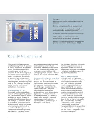 12
O Tecnomatix Quality Management
simplifica todo o processo de qualidade
ao vincular informações de qualidade
a todos os domínios de manufatura
e engenharia por meio de uma
plataforma de ciclo de vida do produto.
Essa solução empresarial escalonável
oferece conhecimento de qualidade
de que seus engenheiros precisam
para tomar decisões de compensação
mais inteligentes, definir estratégias de
inspeção mais eficientes e monitorar,
analisar e corrigir problemas de
produção com mais rapidez.
Base de qualidade de PLM
A entrega de produtos de qualidade
exige um esforço corporativo, que deverá
unir a lacuna entre o projeto de produto
e a entrega do produto ao gerenciar
atividades de produto, de planejamento
e de produção. O Tecnomatix oferece
a capacidade de incorporar qualidade
a esses domínios, fazendo com que ela
se torne um elemento integrante de
seu ambiente PLM. Isso garante uma
continuidade fundamental que fecha
a lacuna entre a intenção de projeto
e os resultados da produção. A tecnologia
exclusiva oferece uma vantagem
competitiva que se destina diretamente
aos seus problemas de qualidade mais
urgentes no mesmo ambiente PLM
usado para planejar, construir e oferecer
produtos de qualidade ao mercado global.
Decisões mais inteligentes por projeto
Os fabricantes gastam milhões de dólares
todos os anos devido a problemas de
montagem que, inevitavelmente, levam
a uma perda de produtividade e de
lucratividade por causa de retrabalho,
reparos ou descarte. E, em muitos
casos, excesso de engenharia de
produto adiciona custos desnecessários
à produção. A análise dimensional
poderosa permite que você preveja se
haverá algum problema e identifique
suas causas principais, antes que
alguma peça física seja feita ou que as
ferramentas sejam criadas.
Essa abordagem digital usa informações
incorporadas, permitindo que seus
engenheiros avaliem características
dimensionais e os principais colaboradores
à variação de produção bem antes do
impacto no chão de fábrica.
Medição, ela é importante
A coleta de dados de inspeção da
produção é um custo de fazer negócios,
ainda que a maioria dos fabricantes
nunca veja um retorno sobre esse
investimento, pois o conhecimento
capturado é difícil de usar quando
contido em sistemas desconectados.
O Tecnomatix oferece uma solução
exclusiva que captura informações de
medição como desenvolvidas e fecha
o ciclo de projeto por meio de uma
associação completa ao seu modelo de
dados do ciclo de vida. As informações
reais são monitoradas, analisadas
e comparadas durante a produção,
a despeito da localização. Essa
interoperabilidade oferece a capacidade
de localizar problemas e corrigi-los
com mais rapidez e compartilhar essas
informações na empresa.
Quality Management
Vantagens
Reduza o custo total de qualidade em quase 10%
da receita
Diminua o tempo de análise da causa principal
Analise a variação de qualidade de produção em
relação a modelos matemáticos nominais
Automatize esforços de programação da inspeção
Utiliza padrões da indústria para reduzir
a dependência de soluções de propriedade
Reduz os custos de implantação ao aproveitar seus
processo comerciais e a infraestrutura de PLM
 