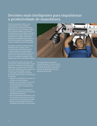 Fatores comerciais transitórios, como
a demanda de produtos ecológicos,
a produção mais sustentável e mercados
globais cada vez mais competitivos exigem
que as empresas adaptem e aprimorem
constantemente suas estratégias comerciais.
Lançamento mais rápido, maior ganho de
investimentos de capital e oferecimento
de produtos de qualidade estão sempre no
centro do crescimento e da prosperidade,
mesmo em tempos de economia exigente.
No passado, produtos inovadores foram
suficientes para o sucesso, mas no
mundo de hoje, de pressões de custos
e regulamentações sem precedentes,
os fabricantes bem-sucedidos sabem que
devem usar a capacidade de produção
como uma vantagem estratégica e não
simplesmente como o custo de fazer negócios.
Ao inovarem em todos os processos do
ciclo de vida, os fabricantes obtêm o dobro
do ganho à medida que se esforçam para
desenvolver o produto certo da maneira
certa. Esses fabricantes estão conseguindo
aumentar a produtividade, otimizar
a capacidade mais flexível e aproveitar
de maneira mais eficiente os investimentos
de capital ao:
•	 Melhorar a visibilidade das inovações no
processo em toda a empresa
•	 Agilizar a comercialização ao aproveitar
os ativos de engenharia de maneira
sincronizada com os resultados finais 	
de manufatura
•	 Capitalizar-se com oportunidades de
mercados emergentes com comprovada
flexibilidade de produção
•	 Buscar lucratividade sustentável por meio
da otimização contínua dos recursos de
produção e dos investimentos de capital
•	 Reduzir custos pela implementação de
estratégias de produção mais sustentáveis
Decisões mais inteligentes para impulsionar
a produtividade de manufatura
2
As empresas líderes aproveitam
a produção digital no ciclo de vida do
produto porque sabem que o sucesso
econômico de produtos inovadores
depende do desempenho das suas
operações de produção.
 