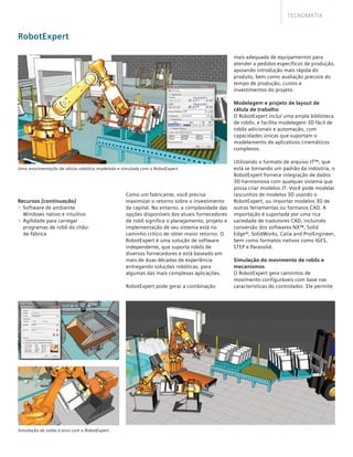 mais adequada de equipamentos para
atender a pedidos específicos de produção,
apoiando introdução mais rápida do
produto, bem como avaliação precoce do
tempo de produção, custos e
investimentos do projeto.
Modelagem e projeto de layout de
célula de trabalho
O RobotExpert incluí uma ampla biblioteca
de robôs, e facilita modelagem 3D fácil de
robôs adicionais e automação, com
capacidades únicas que suportam o
modelamento de aplicativos cinemáticos
complexos.
	
Utilizando o formato de arquivo JT™, que
está se tornando um padrão da indústria, o
RobotExpert fornece integração de dados
3D harmoniosa com qualquer sistema que
possa criar modelos JT. Você pode modelar
rascunhos de modelos 3D usando o
RobotExpert, ou importar modelos 3D de
outras ferramentas ou formatos CAD. A
importação é suportada por uma rica
variedade de tradutores CAD, incluindo
conversão dos softwares NX™, Solid
Edge®, SolidWorks, Catia and Pro/Engineer,
bem como formatos nativos como IGES,
STEP e Parasolid.
Simulação do movimento de robôs e
mecanismos
O RobotExpert gera caminhos de
movimento configuráveis com base nas
características do controlador. Ele permite
Como um fabricante, você precisa
maximizar o retorno sobre o investimento
de capital. No entanto, a complexidade das
opções disponíveis dos atuais fornecedores
de robô significa o planejamento, projeto e
implementação de seu sistema está no
caminho crítico de obter maior retorno. O
RobotExpert é uma solução de software
independente, que suporta robôs de
diversos fornecedores e está baseado em
mais de duas décadas de experiência
entregando soluções robóticas, para
algumas das mais complexas aplicações.
	
RobotExpert pode gerar a combinação
RobotExpert
Tecnomatix
Simulação de solda a arco com o RobotExpert.
Uma movimentação de célula robótica modelada e simulada com o RobotExpert.
Recursos [continuação]
•	 Software de ambiente
Windows nativo e intuitivo
•	 Agilidade para carregar
programas de robô do chão-
de-fábrica
 