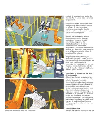o cálculo de tempos de ciclo, análise de
desempenho em tempo real e economiza
tempo de teste.
	
Quando utilizado em combinação com o
RRS (simulação realista de robô baseada
no software de planejamento de
movimento do controlador atual), o
RobotExpert fornece cálculo de tempo de
ciclo extremamente preciso.
	
O RobotExpert auxilia você detectar
dinamicamente colisões durante o
movimento e simulação do robô,
aumentando a segurança dos
trabalhadores do chão-de-fábrica e
prevenindo danos onerosos de
equipamento. Utilizando o mecanismo de
detecção de colisão, você pode analisar de
perto se há uma penetração, colisão de
contato ou falha próxima.
	
Um gráfico de Gantt é utilizado para
representar operações e tarefas, que são
executadas com recursos de produção, tais
como robôs e equipamentos de
automação. Este recurso permite que você
visualize e otimize facilmente o ciclo de
célula de trabalho inteiro, através de uma
interface gráfica intuitiva.
Solução fora do padrão, com alto grau
de customização
O RobotExpert fornece uma solução fora
do padrão para planejamento e simualão
robótica. No entanto, requisitos
específicos ou procedimentos padrões da
empresa associados com a programação
de robô podem ser suportados pelo
software RobotExpert através de um kit de
desenvolvimento de software muito
poderoso, e baseado em uma interface de
programação de aplicação .NET de estado
da arte. Isto fornece um alto grau de
customização possível a funcionalidade e
aparência do RobotExpert através de uma
interface de usuário gráfica e fomas de
diálogo, que pode ser adaptado a tarefas
específicas.
Programação offline
O RobotExpert permite simulações precisas
Tecnomatix
Simulação de polimento de lâmina com o RobotExpert.
 