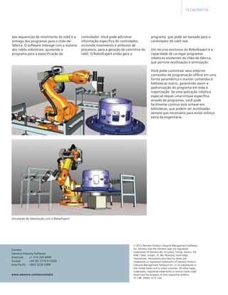 © 2013 Siemens Product Lifecycle Management Software
Inc. Siemens and the Siemens logo are registered
trademarks of Siemens AG. D-Cubed, Femap, Geolus, GO
PLM, I-deas, Insight, JT, NX, Parasolid, Solid Edge,
Teamcenter, Tecnomatix and Velocity Series are
trademarks or registered trademarks of Siemens Product
Lifecycle Management Software Inc. or its subsidiaries in
the United States and in other countries. All other logos,
trademarks, registered trademarks or service marks used
herein are the property of their respective holders.	
X11-BR  33062  5/13  o2e
www.siemens.com/tecnomatix
Contato
Siemens Industry Software
Americas	 +1 314 264 8499
Europe	 +44 (0) 1276 413200
Asia-Pacific	 +852 2230 3308
programa, que pode ser baixado para o
controlador de robô real.
	
Um recurso exclusivo do RobotExpert é a
capacidade de carregar programas
robóticos existentes do chão-de-fábrica,
que permite reutilização e otimização.
	
Você pode customizar seus próprios
comandos de programação offline em uma
forma paramétrica e manter comandos e
bibliotecas macro, garantindo assim a
padronização do programa em toda a
organização. Se uma aplicação robótica
especial requer uma sintaxe específica
através de programas, você pode
facilmente contruir esta sintaxe em
bibliotecas, que podem ser reutilizadas
sempre que necessário para evitar esforço
extra da engenharia.
Simulação de rebarbação com o RobotExpert.
Tecnomatix
das sequencias de movimento do robô e a
entrega dos programas para o chão-de-
fábrica. O software interage com a maioria
dos robôs industriais, ajustando o
programa para a especificação do
controlador. Você pode adicionar
informação específica do controlador,
incluindo movimento e atributos de
processos, para a geração de caminhos do
robô. O RobotExpert então gera o
 