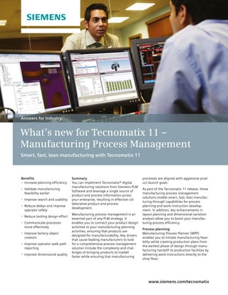 Summary
You can implement Tecnomatix® digital
manufacturing solutions from Siemens PLM
Software and leverage a single source of
product and process information across
your enterprise, resulting in effective col-
laborative product and process
development.
Manufacturing process management is an
essential part of any PLM strategy. It
enables you to connect your product design
activities to your manufacturing planning
activities, ensuring that products are
designed for manufacturability. Key drivers
that cause leading manufacturers to look
for a comprehensive process management
solution include the complexity and chal-
lenges of bringing products to market
faster while ensuring that manufacturing
www.siemens.com/tecnomatix
processes are aligned with aggressive prod-
uct launch goals.
As part of the Tecnomatix 11 release, these
manufacturing process management
solutions enable smart, fast, lean manufac-
turing through capabilities for process
planning and work instruction develop-
ment. In addition, key enhancements in
layout planning and dimensional variation
analysis allow you to boost your manufac-
turing process efficiency.
Process planning
Manufacturing Process Planner (MPP)
enables you to initiate manufacturing feasi-
bility while creating production plans from
the earliest phase of design through manu-
facturing handoff to production facilities by
delivering work instructions directly to the
shop floor.
Answers for industry.
What’s new for Tecnomatix 11 –
Manufacturing Process Management
Smart, fast, lean manufacturing with Tecnomatix 11
Benefits
•	 Increase planning efficiency
•	 Validate manufacturing
feasibility earlier
•	 Improve search and usability
•	 Reduce delays and improve
operator safety
•	 Reduce tooling design effort
•	 Communicate processes
more effectively
•	 Improve factory object
creation
•	 Improve operator walk path
reporting
•	 Improve dimensional quality
 