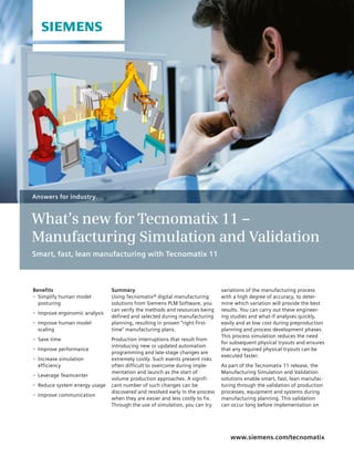 Summary
Using Tecnomatix® digital manufacturing
solutions from Siemens PLM Software, you
can verify the methods and resources being
defined and selected during manufacturing
planning, resulting in proven “right-first-
time” manufacturing plans.
Production interruptions that result from
introducing new or updated automation
programming and late-stage changes are
extremely costly. Such events present risks
often difficult to overcome during imple-
mentation and launch as the start of
volume production approaches. A signifi-
cant number of such changes can be
discovered and resolved early in the process
when they are easier and less costly to fix.
Through the use of simulation, you can try
www.siemens.com/tecnomatix
variations of the manufacturing process
with a high degree of accuracy, to deter-
mine which variation will provide the best
results. You can carry out these engineer-
ing studies and what-if analyses quickly,
easily and at low cost during preproduction
planning and process development phases.
This process simulation reduces the need
for subsequent physical tryouts and ensures
that any required physical tryouts can be
executed faster.
As part of the Tecnomatix 11 release, the
Manufacturing Simulation and Validation
solutions enable smart, fast, lean manufac-
turing through the validation of production
processes, equipment and systems during
manufacturing planning. This validation
can occur long before implementation on
Answers for industry.
What’s new for Tecnomatix 11 –
Manufacturing Simulation and Validation
Smart, fast, lean manufacturing with Tecnomatix 11
Benefits
•	 Simplify human model
posturing
•	 Improve ergonomic analysis
•	 Improve human model
scaling
•	 Save time
•	 Improve performance
•	 Increase simulation
efficiency
•	 Leverage Teamcenter
•	 Reduce system energy usage
•	 Improve communication
 