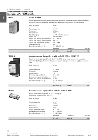 1 – Régulateurs standard
Vorwort
1
1
Siemens Suisse SA	 Tous les prix sont des prix installateur standard sans TVA.
Building Technologies	 Définition voir dans l‘index. Sous réserve de modifications.	 www.siemens.ch/hit-en-ligne	 2013
1-58
Divers accessoires électrique
Interfaces SEA.. / SEM.. / SEZ..
01 - Régulateurs standard
Divers accessoires électriques
Interfaces SEA.. / SEM.. / SEZ..
1-58
2013Toutes les indications de prix sont des prix installateur suggérés sans TVA. Définition voir dans
l'index. Sous réserve de modifications.
Siemens Suisse SA
Building Technologies
1
Fiche technique N4937
Tension de service AC 24 V
Fréquence 50/60 Hz
Consommation 0.5 VA
Signal de réglage AC 24 V (pulsation / pause)
Sorties Triac libre de potentiel
Sorties Triac‚ tension de commutation AC 42...660 V
Sorties Triac‚ courant de commutation Max. 25 A
Sorties Triac‚ puissance de coupure 0.04...10 kW
Type de protection IP20
Encombrements (L x H x P) 45 x 103 x 103 mm
Référence Code article Prix CHF
BPZ:SEA45.1 SEA45.1 190‚--
Vanne de débit
pour la régulation progressive de réchauffeurs d'air électriques‚ commande Triac avec interruption à ten-
sion zéro. Séparation galvanique. Montage dans tableau électrique‚ montage sur rail normalisé
SEA45.1
Fiche technique N5102
Tension de service 24 V AC/DC
Fréquence 50/60 Hz
Consommation 1 VA
Entrées analogiques Signal DC 0...10 V
Entrées numériques‚ contact t.o.r. DC 0/10 V
Sorties Triac‚ tension de commutation AC 24 V
Encombrements (L x H x P) 36 × 90 × 60 mm
Référence Code article Prix CHF
BPZ:SEM61.4 SEM61.4 161‚--
Convertisseur de signaux 0...10 V CC ou 0 / 10 V CC en 2 / 24 V CC
Pour la conversion d'un signal d'entrée 0...10 V- ou 0/10V- en un signal de sortie avec modulation
d'impulsion 0/24V‚ pour la commande de vannes de courant. Jusqu'à un maximum de 20 vannes de cou-
rant.
SEM61.4
Fiche technique N5143
Tension de service AC 24 V
50/60 Hz
Fréquence 50/60 Hz
Consommation 0.5 VA
Sorties analogiques Signal DC 0...10 V
Entrées analogiques Signal DC 0...20 V Phs
Encombrements (L x H x P) 57 x 22 x 18 mm
Référence Code article Prix CHF
BPZ:SEZ91.6 SEZ91.6 109‚--
Convertisseur de signaux DC 0...20 V Phs en DC 0...10 V
Pour la conversion d'un signal DC 0...20 V à hachage de
phase en un signal progressif DC 0-10 V.
SEZ91.6
 