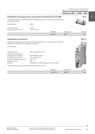 1 – Régulateurs standard
1
1-59
Siemens Suisse SA	 Tous les prix sont des prix installateur standard sans TVA.
Building Technologies	 Définition voir dans l‘index. Sous réserve de modifications.	 www.siemens.ch/hit-en-ligne	 2013
Divers accessoires électrique
Interfaces SEA.. / SEM.. / SEZ..
01 - Régulateurs standard
Divers accessoires électriques
Interfaces SEA.. / SEM.. / SEZ..
1-59
2013Toutes les indications de prix sont des prix installateur suggérés sans TVA. Définition voir dans
l'index. Sous réserve de modifications.
Siemens Suisse SA
Building Technologies
1
Fiche technique N3591
Tension de service AC 24 V
Encombrements (L x H x P) 55 x 18 x 22 mm
Référence Code article Prix CHF
BPZ:UA1T UA1T 85‚--
Amplificateur de puissance pour servomoteurs thermiques 24 V CA‚ PWM
L'amplificateur de puissance UA1T permet le raccordement de 4 autres servomoteurs thermiques pour
vannes STE71/STE72.
UA1T
Fiche technique
Tension de service AC24 à 230V‚ +10%‚ -15 %
Type d'entrées numériques
Type de sorties numériques AC24V TRM‚ max 10.5 A
Encombrements (L x H x P) 22.5 x 100 x 94 mm
Température ambiante de service -25...60 °C*
Type de protection IP20
Montage Enclictable sur rail DIN omega ou avec raccord vissé
Référence Code article Prix CHF
CH6:UA1T-P UA1T-P 80‚--
Amplificateur de puissance
L'amplificateur de puissance UA1T-P permet le raccordement d'au max. 24 servomoteurs de vannes
thermiques STA73 ou STP73 aux régulateurs Desigo RX.
*Diminution de la puissance dès une température ambiante de 40°C
UA1T-P
 