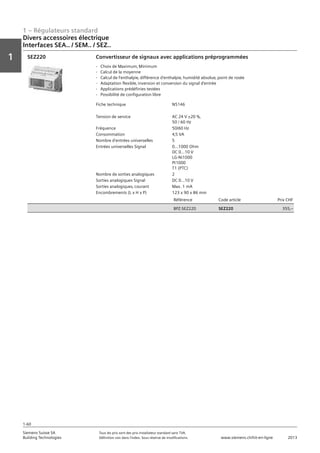1 – Régulateurs standard
Vorwort
1
1
Siemens Suisse SA	 Tous les prix sont des prix installateur standard sans TVA.
Building Technologies	 Définition voir dans l‘index. Sous réserve de modifications.	 www.siemens.ch/hit-en-ligne	 2013
1-60
Divers accessoires électrique
Interfaces SEA.. / SEM.. / SEZ..
01 - Régulateurs standard
Divers accessoires électriques
Interfaces SEA.. / SEM.. / SEZ..
1-60
2013Toutes les indications de prix sont des prix installateur suggérés sans TVA. Définition voir dans
l'index. Sous réserve de modifications.
Siemens Suisse SA
Building Technologies
1
Fiche technique N5146
Tension de service AC 24 V ±20 %‚
50 / 60 Hz
Fréquence 50/60 Hz
Consommation 4‚5 VA
Nombre d'entrées universelles 5
Entrées universelles Signal 0...1000 Ohm
DC 0...10 V
LG-Ni1000
Pt1000
T1 (PTC)
Nombre de sorties analogiques 2
Sorties analogiques Signal DC 0...10 V
Sorties analogiques‚ courant Max. 1 mA
Encombrements (L x H x P) 123 x 90 x 86 mm
Référence Code article Prix CHF
BPZ:SEZ220 SEZ220 355‚--
Convertisseur de signaux avec applications préprogrammées
- Choix de Maximum‚ Minimum
- Calcul de la moyenne
- Calcul de l'enthalpie‚ différence d'enthalpie‚ humidité absolue‚ point de rosée
- Adaptation flexible‚ inversion et conversion du signal d'entrée
- Applications prédéfinies testées
- Possibilité de configuration libre
SEZ220
 