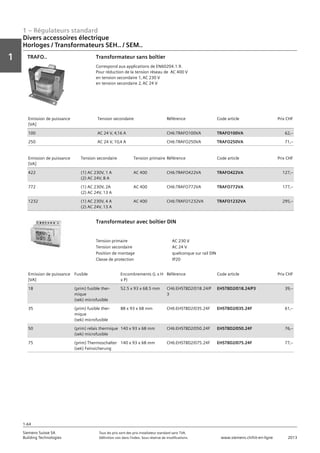 1 – Régulateurs standard
Vorwort
1
1
Siemens Suisse SA	 Tous les prix sont des prix installateur standard sans TVA.
Building Technologies	 Définition voir dans l‘index. Sous réserve de modifications.	 www.siemens.ch/hit-en-ligne	 2013
1-64
Divers accessoires électrique
Horloges / Transformateurs SEH.. / SEM..
01 - Régulateurs standard
Divers accessoires électriques
Horloges / Transformateurs SEH.. / SEM..
1-64
2013Toutes les indications de prix sont des prix installateur suggérés sans TVA. Définition voir dans
l'index. Sous réserve de modifications.
Siemens Suisse SA
Building Technologies
1
Transformateur sans boîtier
Correspond aux applications de EN60204.1.9.
Pour réduction de la tension réseau de AC 400 V
en tension secondaire 1‚ AC 230 V
en tension secondaire 2‚ AC 24 V
TRAFO..
Emission de puissance
[VA]
Tension secondaire Référence Code article Prix CHF
100 AC 24 V‚ 4‚16 A CH6:TRAFO100VA TRAFO100VA 62‚--
250 AC 24 V‚ 10‚4 A CH6:TRAFO250VA TRAFO250VA 71‚--
Emission de puissance
[VA]
Tension secondaire Tension primaire Référence Code article Prix CHF
422 (1) AC 230V‚ 1 A
(2) AC 24V‚ 8 A
AC 400 CH6:TRAFO422VA TRAFO422VA 127‚--
772 (1) AC 230V‚ 2A
(2) AC 24V‚ 13 A
AC 400 CH6:TRAFO772VA TRAFO772VA 177‚--
1232 (1) AC 230V‚ 4 A
(2) AC 24V‚ 13 A
AC 400 CH6:TRAFO1232VA TRAFO1232VA 295‚--
Tension primaire AC 230 V
Tension secondaire AC 24 V
Position de montage quelconque sur rail DIN
Classe de protection IP20
Transformateur avec boîtier DIN
Emission de puissance
[VA]
Fusible Encombrements (L x H
x P)
Référence Code article Prix CHF
18 (prim) fusible ther-
mique
(sek) microfusible
52.5 x 93 x 68.5 mm CH6:EHSTBD2/018.24/P
3
EHSTBD2/018.24/P3 39‚--
35 (prim) fusible ther-
mique
(sek) microfusible
88 x 93 x 68 mm CH6:EHSTBD2/035.24F EHSTBD2/035.24F 61‚--
50 (prim) relais thermique
(sek) microfusible
140 x 93 x 68 mm CH6:EHSTBD2/050.24F EHSTBD2/050.24F 76‚--
75 (prim) Thermoschalter
(sek) Feinsicherung
140 x 93 x 68 mm CH6:EHSTBD2/075.24F EHSTBD2/075.24F 77‚--
 