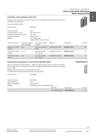 1 – Régulateurs standard
1
1-65
Siemens Suisse SA	 Tous les prix sont des prix installateur standard sans TVA.
Building Technologies	 Définition voir dans l‘index. Sous réserve de modifications.	 www.siemens.ch/hit-en-ligne	 2013
Divers accessoires électrique
Relais de puissance
01 - Régulateurs standard
Divers accessoires électriques
Relais de puissance
1-65
2013Toutes les indications de prix sont des prix installateur suggérés sans TVA. Définition voir dans
l'index. Sous réserve de modifications.
Siemens Suisse SA
Building Technologies
1
Fiche technique N3RF2330
Type de protection IP20
Encombrements (L x H x P) 45 x 100 x 94 mm
Température ambiante de service -25...60 °C
Type de raccordement Raccords vissés
Montage sur rail DIN omega
encliquetable ou par raccord à vis
Tension de service Courant de coupure
max. admissible
Information complé-
mentaire
Référence Code article Prix CHF
48-460 V‚ 50 - 60 Hz‚
+10%-15
30 A Circuit de contrôle 24
AC/DC
CH6:3RF2330-1AA14 3RF2330-1AA14 81‚--
24-230 V‚ 50 - 60 Hz‚
+10%-15
10.5 A Circuit de contrôle
110...230 AC
CH6:3RF2310-1AA22 3RF2310-1AA22 72‚--
24-230 V‚ 50 - 60 Hz‚
+10%-15
20 A Circuit de contrôle
110...230 AC
CH6:3RF2320-1AA22 3RF2320-1AA22 75‚--
Contacteur semi-conducteur 30 A‚ 24 V
Contacteur semi-conducteur‚ commutant au point zéro pour la régulation progressive de la puissance de
réchauffeurs d'air électriques
Circuit de contrôle 24 AC/DC
Fiche technique N3RF2900
Tension de service 24 V AC/DC
Type de protection IP20
Type de raccordement Raccords vissés
Montage Enclictable sur UA1T-P et 3RF2330-1AA14
Référence Code article Prix CHF
CH6:3RF2900-0EA18 3RF2900-0EA18 55‚--
Convertisseur de signaux 0...10 V CC pour 3RF2330-1AA14
Pour la conversion d'un signal d'entrée 0...10VDC en signal de pulsion-pause. La durée d'une période
d'une seconde est fixe. La conversion de la tension analogique se fait de manière linéaire dans une plage
de 0.1...9.9V.
Utilisation exclusivement avec UA1T-P et 3RF2330-1AA14.
Un convertisseur de signaux est nécessaire par vanne de courant.
3RF2900-0EA18
 