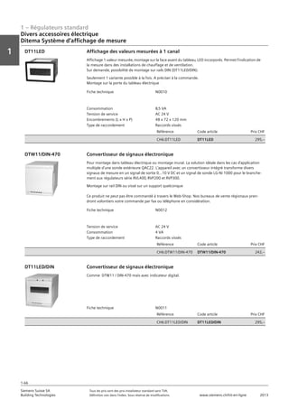 1 – Régulateurs standard
Vorwort
1
1
Siemens Suisse SA	 Tous les prix sont des prix installateur standard sans TVA.
Building Technologies	 Définition voir dans l‘index. Sous réserve de modifications.	 www.siemens.ch/hit-en-ligne	 2013
1-66
Divers accessoires électrique
Ditema Système d‘affichage de mesure
01 - Régulateurs standard
Divers accessoires électriques
DITEMA Système d'affichage de mesure
1-66
2013Toutes les indications de prix sont des prix installateur suggérés sans TVA. Définition voir dans
l'index. Sous réserve de modifications.
Siemens Suisse SA
Building Technologies
1
Fiche technique N0010
Consommation 8‚5 VA
Tension de service AC 24 V
Encombrements (L x H x P) 48 x 72 x 120 mm
Type de raccordement Raccords vissés
Référence Code article Prix CHF
CH6:DT11LED DT11LED 295‚--
Affichage des valeurs mesurées à 1 canal
Affichage 1 valeur mesurée‚ montage sur la face avant du tableau‚ LED incorporés. Permet l'indication de
la mesure dans des installations de chauffage et de ventilation.
Sur demande‚ possibilité de montage sur rails DIN (DT11LED/DIN).
Seulement 1 variante possible à la fois. A préciser à la commande.
Montage sur la porte du tableau électrique
DT11LED
Fiche technique N0012
Tension de service AC 24 V
Consommation 4 VA
Type de raccordement Raccords vissés
Référence Code article Prix CHF
CH6:DTW11/DIN-470 DTW11/DIN-470 242‚--
Convertisseur de signaux électronique
Pour montage dans tableau électrique ou montage mural. La solution idéale dans les cas d'application
multiple d'une sonde extérieure QAC22. L'appareil avec un convertisseur intégré transforme divers
signaux de mesure en un signal de sortie 0...10 V DC et un signal de sonde LG-Ni 1000 pour le branche-
ment aux régulateurs série RVL400‚ RVP200 et RVP300.
Montage sur rail DIN ou vissé sur un support quelconque
Ce produit ne peut pas être commandé à travers le Web-Shop. Nos bureaux de vente régionaux pren-
dront volontiers votre commande par fax ou téléphone en considération.
DTW11/DIN-470
Fiche technique N0011
Référence Code article Prix CHF
CH6:DT11LED/DIN DT11LED/DIN 295‚--
Convertisseur de signaux électronique
Comme DTW11 / DIN-470 mais avec indicateur digital.
DT11LED/DIN
 