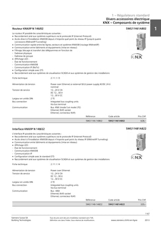 1 – Régulateurs standard
1
1-67
Siemens Suisse SA	 Tous les prix sont des prix installateur standard sans TVA.
Building Technologies	 Définition voir dans l‘index. Sous réserve de modifications.	 www.siemens.ch/hit-en-ligne	 2013
Divers accessoires électrique
KNX – Composants de système
01 - Régulateurs standard
Divers accessoires électriques
KNX - composants de système
1-67
2013Toutes les indications de prix sont des prix installateur suggérés sans TVA. Définition voir dans
l'index. Sous réserve de modifications.
Siemens Suisse SA
Building Technologies
1
Fiche technique 2.11.1.13
Alimentation de tension Power over Ethernet or external SELV power supply AC/DC 24 V
nominal
Tension de service 12…24 V CA
DC 12…30 V
12…30 V CC
Largeur en unités DIN 2 TE
Bus connection Integrated bus coupling units
Via bus terminal
Communication Bus: KNX (mode S et mode LTE)
Ethernet‚ RJ45 socket
Ethernet‚ connecteur RJ45
Référence Code article Prix CHF
5WG1146-1AB02 5WG11461AB02 628‚--
Routeur KNX/IP N 146/02
Le routeur IP possède les caractéristiques suivantes :
V Raccordement aisé aux systèmes supérieurs via le protocole IP (Internet Protocol)
V Accès direct à l’installation KNX/EIB depuis n’importe quel point du réseau IP (jusqu’à quatre
connexions KNXnet/IP-Tunneling)
V Communication rapide entre les lignes‚ secteurs et systèmes KNX/EIB (routage KNXnet/IP)
V Communication entre bâtiments et équipements (mise en réseau)
V Filtrage‚ blocage et transfert des télégrammes en fonction de
- l’adresse physique
- l’adresse de groupe
V Affichage LED :
- État de fonctionnement
- Communication KNX/EIB
- Communication IP (Rx/Tx)
V Configuration simple avec ETS
V Raccordement aisé aux systèmes de visualisation SCADA et aux systèmes de gestion des installations
5WG11461AB0
Fiche technique 2.11.1.14
Alimentation de tension Power over Ethernet
Tension de service 12…24 V CA
DC 12…30 V
12…30 V CC
Largeur en unités DIN 2 TE
Bus connection Integrated bus coupling units
Via bus terminal
Communication Bus : KNX
Ethernet‚ RJ45 socket
Ethernet‚ connecteur RJ45
Référence Code article Prix CHF
5WG1148-1AB22 5WG11481AB22 320‚--
Interface KNX/IP N 148/22
L’interface IP possède les caractéristiques suivantes :
V Raccordement aisé aux systèmes supérieurs via le protocole IP (Internet Protocol)
V Accès direct à l’installation KNX/EIB depuis n’importe quel point du réseau IP (KNXnet/IP Tunneling)
V Communication entre bâtiments et équipements (mise en réseau)
V Affichage LED :
- État de fonctionnement
- Communication KNX/EIB
- Communication IP
V Configuration simple avec le standard ETS
V Raccordement aisé aux systèmes de visualisation SCADA et aux systèmes de gestion des installations
5WG11481AB2
5WG11461AB02
5WG11481AB22
 