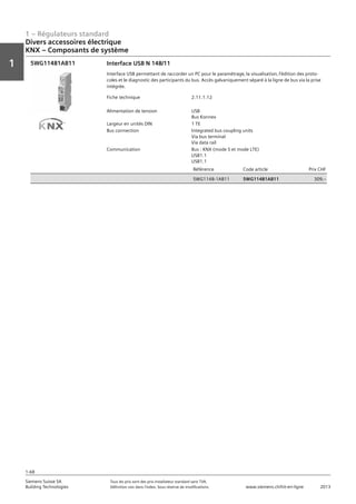 1 – Régulateurs standard
Vorwort
1
1
Siemens Suisse SA	 Tous les prix sont des prix installateur standard sans TVA.
Building Technologies	 Définition voir dans l‘index. Sous réserve de modifications.	 www.siemens.ch/hit-en-ligne	 2013
1-68
Divers accessoires électrique
KNX – Composants de système
01 - Régulateurs standard
Divers accessoires électriques
KNX - composants de système
1-68
2013Toutes les indications de prix sont des prix installateur suggérés sans TVA. Définition voir dans
l'index. Sous réserve de modifications.
Siemens Suisse SA
Building Technologies
1
Fiche technique 2.11.1.12
Alimentation de tension USB
Bus Konnex
Largeur en unités DIN 1 TE
Bus connection Integrated bus coupling units
Via bus terminal
Via data rail
Communication Bus : KNX (mode S et mode LTE)
USB1.1
USB1.1
Référence Code article Prix CHF
5WG1148-1AB11 5WG11481AB11 309‚--
Interface USB N 148/11
Interface USB permettant de raccorder un PC pour le paramétrage‚ la visualisation‚ l’édition des proto-
coles et le diagnostic des participants du bus. Accès galvaniquement séparé à la ligne de bus via la prise
intégrée.
5WG11481AB15WG11481AB11
 