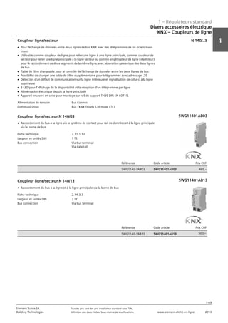1 – Régulateurs standard
1
1-69
Siemens Suisse SA	 Tous les prix sont des prix installateur standard sans TVA.
Building Technologies	 Définition voir dans l‘index. Sous réserve de modifications.	 www.siemens.ch/hit-en-ligne	 2013
Divers accessoires électrique
KNX – Coupleurs de ligne
01 - Régulateurs standard
Divers accessoires électriques
KNX - Coupleurs de ligne
1-69
2013Toutes les indications de prix sont des prix installateur suggérés sans TVA. Définition voir dans
l'index. Sous réserve de modifications.
Siemens Suisse SA
Building Technologies
1
Alimentation de tension Bus Konnex
Communication Bus : KNX (mode S et mode LTE)
Coupleur ligne/secteur
V Pour l’échange de données entre deux lignes de bus KNX avec des télégrammes de 64 octets maxi-
mum
V Utilisable comme coupleur de ligne pour relier une ligne à une ligne principale‚ comme coupleur de
secteur pour relier une ligne principale à la ligne secteur ou comme amplificateur de ligne (répétiteur)
pour le raccordement de deux segments de la même ligne‚ avec séparation galvanique des deux lignes
de bus
V Table de filtre chargeable pour le contrôle de l’échange de données entre les deux lignes de bus
V Possibilité de charger une table de filtre supplémentaire pour télégrammes avec adressage LTE
V Détection d’un défaut de communication sur la ligne inférieure et signalisation de celui-ci à la ligne
supérieure
V 3 LED pour l’affichage de la disponibilité et la réception d’un télégramme par ligne
V Alimentation électrique depuis la ligne principale
V Appareil encastré en série pour montage sur rail de support TH35 DIN EN 60715.
N 140/..3
Fiche technique 2.11.1.12
Largeur en unités DIN 1 TE
Bus connection Via bus terminal
Via data rail
Référence Code article Prix CHF
5WG1140-1AB03 5WG11401AB03 485‚--
Coupleur ligne/secteur N 140/03
V Raccordement du bus à la ligne via le système de contact pour rail de données et à la ligne principale
via la borne de bus
5WG11401AB0
Fiche technique 2.14.3.3
Largeur en unités DIN 2 TE
Bus connection Via bus terminal
Référence Code article Prix CHF
5WG1140-1AB13 5WG11401AB13 484‚--
Coupleur ligne/secteur N 140/13
V Raccordement du bus à la ligne et à la ligne principale via la borne de bus
5WG11401AB1
5WG11401AB03
5WG11401AB13
500,--
 