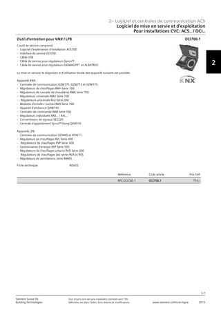 2– Logiciel et centrales de communication ACS
2
2-7
Siemens Suisse SA	 Tous les prix sont des prix installateur standard sans TVA.
Building Technologies	 Définition voir dans l‘index. Sous réserve de modifications.	 www.siemens.ch/hit-en-ligne	 2013
Logiciel de mise en servie et d‘exploitation
Pour installations CVC: ACS.. / OCI..
02 - Logiciel et centrales de communication ACS
Logiciel de mise en service et d'exploitation
Pour installations CVC: ACS.. / OCI..
2-7
2013Toutes les indications de prix sont des prix installateur suggérés sans TVA. Définition voir dans
l'index. Sous réserve de modifications.
Siemens Suisse SA
Building Technologies
2
Fiche technique N5655
Référence Code article Prix CHF
BPZ:OCI700.1 OCI700.1 733‚--
Outil d'entretien pour KNX / LPB
L'outil de service comprend:
- Logiciel d'exploitation d'installation ACS700
- Interface de service OCI700
- Câble USB
- Câble de service pour régulateurs Synco™
- Câble de service pour régulateurs SIGMAGYR®- et ALBATROS
La mise en service‚ le diagnostic et l'utilisation locale des appareils suivants est possible:
Appareils KNX:
- Centrales de communication OZW771‚ OZW772 et OZW775
- Régulateurs de chauffages RMH Série 700
- Régulateurs de cascade de chaudières RMK Série 700
- Régulateurs universels RMU Série 700
- Régulateurs universels RLU Série 200
- Modules d'entrées / sorties RMS Série 700
- Appareil d'ambiance QAW740
- Centrales de commande RMB Série 700
- Régulateurs individuels RXB… / RXL…
- Convertisseur de signaux SEZ220
- Centrale d'appartement Synco™ living QAX910
Appareils LPB:
- Centrales de communication OCI600 et OCI611
- Régulateurs de chauffages RVL Série 400
- Régulateurs de chauffages RVP Série 300
- Gestionnaires d'énergie RVP Série 500
- Régulateurs de chauffages urbains RVD Série 200
- Régulateurs de chauffages des séries RVA et RVS
- Régulateurs de ventilations‚ Série RWI65
OCI700.1
 