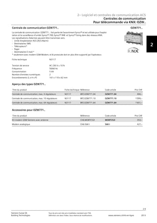 2– Logiciel et centrales de communication ACS
2
2-9
Siemens Suisse SA	 Tous les prix sont des prix installateur standard sans TVA.
Building Technologies	 Définition voir dans l‘index. Sous réserve de modifications.	 www.siemens.ch/hit-en-ligne	 2013
Centrales de communication
Pour télécommande via KNX: OZW..
02 - Logiciel et centrales de communication ACS
Centrales de communication
Pour télécommande via KNX: OZW7.. / OZZ7..
2-9
2013Toutes les indications de prix sont des prix installateur suggérés sans TVA. Définition voir dans
l'index. Sous réserve de modifications.
Siemens Suisse SA
Building Technologies
2
Fiche technique N3117
Tension de service AC 230 V ± 10 %
Fréquence 50/60 Hz
Consommation 5 VA
Nombre d'entrées numériques 2
Encombrements (L x H x P) 161 x 110 x 62 mm
Centrale de communication OZW771..
La centrale de communication OZW771… fait partie de l'assortiment Synco™ et est utilisée pour l'exploi-
tation et la surveillance d'unités Synco™ 700‚ Synco™ RXB et Synco™ living dans des réseaux KNX.
Les signalisations d'alarmes peuvent être transmises vers:
- Unité d'exploitation ACS (ACS-Alarm)
- Destinataires SMS
- Télécopieurs*
- Pager
- Destinataires E-mail *
* seulement avec modem GSM-Modem; et le protocole doit en plus être supporté par l'opérateur.
OZW771..
Titre du produit Fiche technique Référence Code article Prix CHF
Centrale de communication‚ max. 4 régulateurs N3117 BPZ:OZW771.04 OZW771.04 494‚--
Centrale de communication‚ max. 10 régulateurs N3117 BPZ:OZW771.10 OZW771.10 1'099‚--
Centrale de communication‚ max. 64 régulateurs N3117 BPZ:OZW771.64 OZW771.64 1'651‚--
Aperçu des types OZW771..
Titre du produit Référence Code article Prix CHF
Kit modem GSM Siemens avec antenne CH6:MOBTC52I MOBTC52i 353‚--
Modem analogique CH6:56K I 56K I 427‚--
Accessoires pour OZW771..
 
