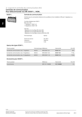 2– Logiciel et centrales de communication ACS
Vorwort
2
Siemens Suisse SA	 Tous les prix sont des prix installateur standard sans TVA.
Building Technologies	 Définition voir dans l‘index. Sous réserve de modifications.	 www.siemens.ch/hit-en-ligne	 2013
2-12
Centrales de communication
Pour télécommande via LPB: OCI611.. / AEW..
02 - Logiciel et centrales de communication ACS
Centrales de communication
Pour télécommande via LPB: OCI6.. / AEW.. / QAB..
2-12
2013Toutes les indications de prix sont des prix installateur suggérés sans TVA. Définition voir dans
l'index. Sous réserve de modifications.
Siemens Suisse SA
Building Technologies
2
Fiche technique N2533
Tension de service AC 230 V
Fréquence 50/60 Hz
Consommation 5 VA
Centrale de communication
Interface pour la commande à distance et la surveillance d'une installation LPB avec 5 régulateurs au
maximum.
2 entrées digitales dans OCI611
liées avec max.:
- 1 régulateur : OCI611.01
- 5 régulateurs: OCI611.05
Liés avec :
- Régulateur de chauffage RVL Série 400
- Régulateur de chauffage RVP Série 300
- Régulateur de chauffage à distance RVD Série 200
OCI611..
Titre du produit Fiche technique Référence Code article Prix CHF
Centrale de communication‚ max. 1 régulateur N2533 BPZ:OCI611.01 OCI611.01 405‚--
Centrale de communication‚ max. 5 régulateurs N2533 BPZ:OCI611.05 OCI611.05 1'136‚--
Centrale de communication‚ max. 16 régulateurs N2533 BPZ:OCI611.16 OCI611.16 1'530‚--
Aperçu des types OCI611..
Titre du produit Référence Code article Prix CHF
Couvre-bornes BPZ:7411100280 7411100280 37‚--
Accessoires pour OCI611..
 