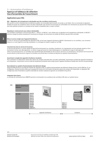 3 – Automation d‘ambiance
Aperçus et tableaux de sélection
Vue d‘ensemble de l‘assortiment
3-4
Vorwort
3
Siemens Suisse SA	 Tous les prix sont des prix installateur standard sans TVA.
Building Technologies	 Définition voir dans l‘index. Sous réserve de modifications.	 www.siemens.ch/hit-en-ligne	 2013
Applications pour RXL
RXL – Régulation de la température individuelle avec des contrôleurs performants
RXL assure le confort individuel dans les bâtiments publics, les immeubles administratifs, les écoles ou les hôtels. Pour la commande et régulation
flexibles de toutes les installations dans une pièce individuelle, des solutions économiques et confortables sont nécessaires qui peuvent être intégrées
dans des systèmes existants ou nouveaux et qui restent compatibles dans un avenir lointain.
Régulateurs communicants pour pièces individuelles
Les contrôleurs d’ambiance communicants RXL21.1, RXL22.1 et RXL24.1 sont utilisés pour la régulation de la température individuelle. Le RXL39.1
prend en charge les ventilo-convecteurs EC économes en énergie. Les actionneurs et sondes de Siemens peuvent être raccordés.
Mise en service simple avec l’appareil d’ambiance
La mise en service et le paramétrage des régulateurs RXL se font avec l’appareil d’ambiance QAX34.3 directement sur le contrôleur, une connexion
réseau ou un outil logiciel ne sont pas nécessaires. Le montage est simple et rapide sur rail DIN.
Convivial à la mise en service et le service
Le Service-LED permet un constat rapide de l’état de fonctionnement du contrôleur d’ambiance. Un clignotement vert par exemple signale un fonc-
tionnement normal, sans dérangements, un témoin rouge permanent le mode d’adressage et un clignotement rouge un dérangement.
Grâce à la touche de service, un contrôleur peut facilement être identifiable lors de la mise en service ou la maintenance. Une pression de la touche de
service allume la LED de service rouge et le contrôleur est affiché dans le schéma du bâtiment du système d’automatisation.
Assortiment complet des appareils d’ambiance standards
Pour l’utilisation et l’observation directe des valeurs de consigne mesurées dans une pièce individuelle, l’assortiment complet des appareils d’ambiance
est à disposition. L’assortiment va de la sonde de température ambiante toute simple jusqu’à l’appareil d’ambiance flexible avec fonction de paramétrage.
Raccordement au système d’automatisation des bâtiments Desigo
Desigo PX KNX permet le raccordement flexible des régulateurs RXL au système d’automatisation des bâtiments Desigo et donc l’accès à BACnet. En cas
d’intégration, d’autres fonctions telles que le programme horaire et la commande centrale des valeurs de consigne sont disponibles. Le régulateur RXL
s’intègre donc dans l’ensemble du système extensible de manière modulaire et garantit une rentabilité à long terme.
Integration dans Synco
La centrale de commande Synco RMB795 permet la commande et la surveillance des contrôleurs RXL dans un système Synco.
CVC
Plafond rafraîchissant
Radiateur
QAX30
QAX31
QAX32
QAX33
QAX34
QAX39
QAX84
QAX90
QAX91
AQR2531..
RXL21.1
RXL22.1
RXL24.1
RXL39.1
Fan-Coil
Appareils d‘ambiance Compacts
 