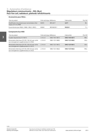 3 – Automation d‘ambiance
3-10
Vorwort
3
Siemens Suisse SA	 Tous les prix sont des prix installateur standard sans TVA.
Building Technologies	 Définition voir dans l‘index. Sous réserve de modifications.	 www.siemens.ch/hit-en-ligne	 2013
Régulateurs communicants – RXL (Bus)
Pour Fan coil‚ radiateurs‚ plafonds rafraîchissants
03 - Régulateurs pour l'automation d'ambiance
Régulateurs communicants -- RXL (Bus)
Pour Fan coil‚ radiateurs‚ plafonds rafraîchissants
3-10
2013Toutes les indications de prix sont des prix installateur suggérés sans TVA. Définition voir dans
l'index. Sous réserve de modifications.
Siemens Suisse SA
Building Technologies
3
Titre du produit Fiche technique Référence Code article Prix CHF
Amplificateur de puissance pour servomoteurs ther-
miques 24 V CA‚ PWM
N3591 BPZ:UA1T UA1T 85‚--
Couvre-bornes pour RXA2../ RXB2../ RXL2../ RXC2.. N3834 BPZ:RXZ20.1 RXZ20.1 11‚--
Accessoires pour RXL2..
Titre du produit Fiche technique Référence Code article Prix CHF
Coupleur ligne/secteur N 140/13 2.14.3.3 5WG1140-1AB13 5WG11401AB13 484‚--
Alimentation électrique 29 V DC‚ 160 mA‚ avec sortie
sans étranglement supplémentaire‚ N 125/02
2.14.4.4 5WG1125-1AB02 5WG11251AB02 220‚--
Alimentation électrique 29 V DC‚ 320 mA avec sortie
sans étranglement supplémentaire‚ N 125/12
2.14.4.4 5WG1125-1AB12 5WG11251AB12 330‚--
Alimentation électrique 29 V DC‚ 640 mA avec sortie
sans étranglement supplémentaire‚ N 125/22
2.14.4.4 5WG1125-1AB22 5WG11251AB22 440‚--
Composants bus KNX
 