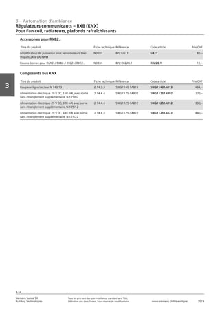 3 – Automation d‘ambiance
3-14
Vorwort
3
Siemens Suisse SA	 Tous les prix sont des prix installateur standard sans TVA.
Building Technologies	 Définition voir dans l‘index. Sous réserve de modifications.	 www.siemens.ch/hit-en-ligne	 2013
Régulateurs communicants – RXB (KNX)
Pour Fan coil‚ radiateurs‚ plafonds rafraîchissants
03 - Régulateurs pour l'automation d'ambiance
Radiateurs communicants -- RXB (KNX)
Pour Fan coil‚ radiateurs‚ plafonds rafraîchissants
3-14
2013Toutes les indications de prix sont des prix installateur suggérés sans TVA. Définition voir dans
l'index. Sous réserve de modifications.
Siemens Suisse SA
Building Technologies
3
Titre du produit Fiche technique Référence Code article Prix CHF
Amplificateur de puissance pour servomoteurs ther-
miques 24 V CA‚ PWM
N3591 BPZ:UA1T UA1T 85‚--
Couvre-bornes pour RXA2../ RXB2../ RXL2../ RXC2.. N3834 BPZ:RXZ20.1 RXZ20.1 11‚--
Accessoires pour RXB2..
Titre du produit Fiche technique Référence Code article Prix CHF
Coupleur ligne/secteur N 140/13 2.14.3.3 5WG1140-1AB13 5WG11401AB13 484‚--
Alimentation électrique 29 V DC‚ 160 mA‚ avec sortie
sans étranglement supplémentaire‚ N 125/02
2.14.4.4 5WG1125-1AB02 5WG11251AB02 220‚--
Alimentation électrique 29 V DC‚ 320 mA avec sortie
sans étranglement supplémentaire‚ N 125/12
2.14.4.4 5WG1125-1AB12 5WG11251AB12 330‚--
Alimentation électrique 29 V DC‚ 640 mA avec sortie
sans étranglement supplémentaire‚ N 125/22
2.14.4.4 5WG1125-1AB22 5WG11251AB22 440‚--
Composants bus KNX
 