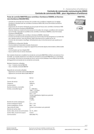 3 – Automation d‘ambiance
3-17
3
Siemens Suisse SA	 Tous les prix sont des prix installateur standard sans TVA.
Building Technologies	 Définition voir dans l‘index. Sous réserve de modifications.	 www.siemens.ch/hit-en-ligne	 2013
Centrale de commande communicante (KNX)
Centrale de commande RMB.. pour régulateurs d‘ambiance
03 - Régulateurs pour l'automation d'ambiance
Centrale de commande communicante (KNX)
Centrale de commande RMB.. Pour régulateurs d'ambiance RXB.. et RXL..
3-17
2013Toutes les indications de prix sont des prix installateur suggérés sans TVA. Définition voir dans
l'index. Sous réserve de modifications.
Siemens Suisse SA
Building Technologies
3
Fiche technique N3122
Tension de service AC 24 V
Fréquence 50/60 Hz
Consommation 12 VA
Nombre d'entrées universelles 6
Entrées universelles Signal 0...1000 Ohm
1000...1175 Ohm
2 x LG-Ni1000
DC 0...10 V
Contact signalisation digital sans potentiel
LG-Ni1000
Pt1000
T1 (PTC)
Nombre de sorties analogiques 2
Sorties analogiques Signal DC 0...10 V
Sorties analogiques‚ courant Max. 1 mA
Type sorties de relais Contact commutateur sans potentiel
Nombre de sorties relais 4
Sorties relais‚ tension de commutation AC 19...250 V
Sorties relais‚ courant de coupure 4 (3) A
Communication KNX (KNX TP1)
Poste de contrôle RMB795B pour contrôleur d'ambiance RXB/RXL et thermos-
tats d'ambiance RDG/RDF/RDU
- Centrale de commande avec fonctions de contrôle et de surveillance intégrées pour le réglage
d'ambiance individuel avec les contrôleurs d'ambiance RXB et RXL et les thermostats d'ambiance
RDG/RDF/RDU
- Programmes de minuterie individuels pour les groupes de locaux avec contrôleurs d'ambiance RXB-
/RXL et thermostats d'ambiance RDG/RDF/RDU
- Directive relative au mode de fonctionnement et à la valeur de consigne‚ surveillance de la tempéra-
ture minimale / maximale et surveillance des contrôleurs d'ambiance RXB/RXL et des thermostats
d'ambiance RDG/RDF/RDU
- Utilisation et surveillance des contrôleurs d'ambiance RXB/RXL individuels
- Fonctions de tendance et de message de panne pour les données d'entrée température‚ humidité rela-
tive / absolue‚ pression / écart de pression‚ débit volumique de l'air‚ qualité de l'air‚ etc.
- Fonction de commutation chauffage / refroidissement pour le fonctionnement avec systèmes à 2
tuyaux
- Possibilité de configuration flexible
- Fonctionnellement extensible (modules d'extension)
- Commande en texte clair au moyen d'un appareil de commande séparé‚ embrochable ou débrochable
au choix
- Communication par bus intégrée KNX
- Aucun outil de mise en service nécessaire
Des modules d'extension complètent la centrale de commande RMB795B et offrent une extension fonc-
tionnelle. Les modules d'extension sont reliés à la centrale de commande RMB795B via un assemblage.
La commande‚ c'est-à-dire la commande de mise en service et de l'utilisateur final‚ s'effectue par le biais
de l'appareil de commande vers la centrale de commande.
Modules d'extension utilisables:
- max. 1 module universel RMZ785
- max. 2 modules universels RMZ787
Appareils de commande utilisables:
- Appareil de commande embrochable RMZ790
- Appareil de commande débrochable RMZ791
RMB795B..
 