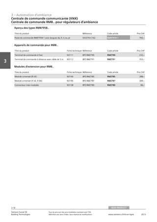 3 – Automation d‘ambiance
3-18
Vorwort
3
Siemens Suisse SA	 Tous les prix sont des prix installateur standard sans TVA.
Building Technologies	 Définition voir dans l‘index. Sous réserve de modifications.	 www.siemens.ch/hit-en-ligne	 2013
Centrale de commande communicante (KNX)
Centrale de commande RMB.. pour régulateurs d‘ambiance
03 - Régulateurs pour l'automation d'ambiance
Centrale de commande communicante (KNX)
Centrale de commande RMB.. Pour régulateurs d'ambiance RXB.. et RXL..
NEW PRODUCT3-18
2013Toutes les indications de prix sont des prix installateur suggérés sans TVA. Définition voir dans
l'index. Sous réserve de modifications.
Siemens Suisse SA
Building Technologies
3
Titre du produit Référence Code article Prix CHF
Poste de commande RMB795B-1 avec langues de‚ fr‚ it‚ es‚ pt S55370-C162 RMB795B-1 765‚--
Aperçu des types RMB795B..
Titre du produit Fiche technique Référence Code article Prix CHF
Terminal de commande à fixer N3111 BPZ:RMZ790 RMZ790 232‚--
Terminal de commande à distance avec câble de 3 m N3112 BPZ:RMZ791 RMZ791 353‚--
Appareils de commande pour RMB..
Titre du produit Fiche technique Référence Code article Prix CHF
Module universel (8 UE) N3146 BPZ:RMZ785 RMZ785 288‚--
Module universel (4 UE‚ 4 DA) N3146 BPZ:RMZ787 RMZ787 284‚--
Connecteur inter-modules N3138 BPZ:RMZ780 RMZ780 86‚--
Modules d'extension pour RMB..
NEW PRODUCT
 