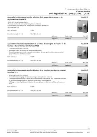 3 – Automation d‘ambiance
3-21
3
Siemens Suisse SA	 Tous les prix sont des prix installateur standard sans TVA.
Building Technologies	 Définition voir dans l‘index. Sous réserve de modifications.	 www.siemens.ch/hit-en-ligne	 2013
Communicants
Pour régulateurs RX.. (PPS2): QAX3.. / QAX8..
03 - Régulateurs pour l'automation d'ambiance
Communicants
Pour régulateurs RX.. (PPS2): QAX3.. / QAX8..
3-21
2013Toutes les indications de prix sont des prix installateur suggérés sans TVA. Définition voir dans
l'index. Sous réserve de modifications.
Siemens Suisse SA
Building Technologies
3Fiche technique N1641
Encombrements (L x H x P) 90 x 100 x 36 mm
Référence Code article Prix CHF
BPZ:QAX32.1 QAX32.1 124‚--
Appareil d'ambiance avec sonde‚ sélection de la valeur de consigne et du
régime et interface PPS2
- Saisie de la température ambiante
- Ajustage de valeur de consigne de température ambiante
- Commutateur pour sélection du mode de fonctionnement (Arrêt/Auto)
- Affichage avec LCD
QAX32.1
Fiche technique N1642
Encombrements (L x H x P) 90 x 100 x 36 mm
Référence Code article Prix CHF
BPZ:QAX33.1 QAX33.1 124‚--
Appareil d'ambiance avec sélection de la valeur de consigne‚ du régime et de
la vitesse du ventilateur et interface PPS2
- Saisie de la température ambiante
- Ajustage de valeur de consigne de température ambiante
- Commutateur pour commande manuelle du ventilateur dans les systèmes de ventilo-convecteurs
(jusqu' à 3 allures) Affichage avec LCD
QAX33.1
Fiche technique N1645
Encombrements (L x H x P) 90 x 100 x 36 mm
Référence Code article Prix CHF
BPZ:QAX34.1 QAX34.1 198‚--
Appareil d'ambiance avec sonde‚ sélection de la consigne‚ du régime‚ écran et
interface PPS2
- Saisie de la température ambiante
- Commutateur pour réglage de valeur de consigne de température ambiante
- Commutateur pour sélection du mode de fonctionnement (Arrêt/Auto) et pour commande manuelle
du ventilateur dans les systèmes de ventilo-convecteurs ( jusqu'à 3 allures)
- Affichage à cristaux liquides avec indication de la température ambiante et de l'état de fonctionne-
ment
QAX34.1
 
