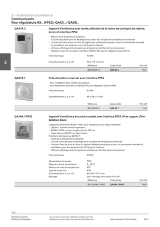 3 – Automation d‘ambiance
3-22
Vorwort
3
Siemens Suisse SA	 Tous les prix sont des prix installateur standard sans TVA.
Building Technologies	 Définition voir dans l‘index. Sous réserve de modifications.	 www.siemens.ch/hit-en-ligne	 2013
Communicants
Pour régulateurs RX.. (PPS2): QAX3.. / QAX8..
03 - Régulateurs pour l'automation d'ambiance
Communicants
Pour régulateurs RX.. (PPS2): QAX3.. / QAX8..
3-22
2013Toutes les indications de prix sont des prix installateur suggérés sans TVA. Définition voir dans
l'index. Sous réserve de modifications.
Siemens Suisse SA
Building Technologies
3
Fiche technique N1640
Encombrements (L x H x P) 96 x 119 x 24 mm
Référence Code article Prix CHF
BPZ:QAX34.3 QAX34.3 162‚--
Appareil d'ambiance avec sonde‚ sélection de la valeur de consigne‚ du régime‚
écran et interface PPS2
- Mesure de la température ambiante
- Touche basculante pour le décalage de la valeur de consigne de la température ambiante
- Touche basculante pour le choix du régime (en veille/automatique) et pour la commande manuelle
du ventilateur aux systèmes Fan Coil (jusqu'à 3 allures)
- LCD avec affichage de la température ambiante et de l'état de fonctionnement
- Utilisation avec les nouveaux contrôleurs RXB et RXL pour le réglage des paramètres
QAX34.3
Fiche technique N1646
Encombrements (L x H x P) 48 x 48 x 15 mm
Référence Code article Prix CHF
BPZ:QAX39.1 QAX39.1 93‚--
Potentiomètre universel avec interface PPS2
- Pour installation dans ventilo-convecteurs
- Est directement raccordé à l'interface PPS2 du régulateur DESIGO™RXC.
QAX39.1
Fiche technique N1649
Alimentation de tension PPS2
Plage de mesure température 0...40 °C
Elément de mesure température NTC
Type de protection IP30
Encombrements (L x H x P) 80 x 80 x 30.5 mm
Montage pour montage dans boîte UP ou AP
Référence Code article Prix CHF
BPZ:QAX84.1/PPS2 QAX84.1/PPS2 346‚--
Appareil d'ambiance encastré complet avec interface PPS2 UP et support d'ins-
tallation blanc
L'appareil d'ambiance QAX84.1/PPS2 pour installation sous crépis comprend:
- QAZ84.1 comme terminal opérateur‚
- RXZ80.1/PPS2 comme coupleur de bus PPS2 et
- capot Siemens DELTA-i en blanc titane.
Fonctions identiques au QAX34.1:
- Saisie de la température ambiante
- Touche à bascule pour le décalage de la consigne de température ambiante
- Touche à bascule pour le choix du régime (Veille/Automatique) et pour la commande manuelle du
ventilateur avec des systèmes Fan Coil (jusqu'à 3 allures)
- LCD avec affichage de la température ambiante et de l'état de fonctionnement
QAX84.1/PPS2
 