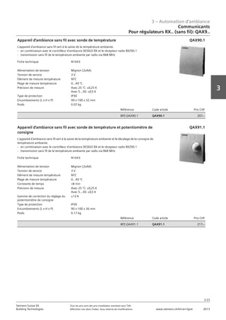 3 – Automation d‘ambiance
3-23
3
Siemens Suisse SA	 Tous les prix sont des prix installateur standard sans TVA.
Building Technologies	 Définition voir dans l‘index. Sous réserve de modifications.	 www.siemens.ch/hit-en-ligne	 2013
Communicants
Pour régulateurs RX.. (sans fil): QAX9..
03 - Régulateurs pour l'automation d'ambiance
Communicants
Pour régulateurs RX.. (sans fil) : QAX9..
3-23
2013Toutes les indications de prix sont des prix installateur suggérés sans TVA. Définition voir dans
l'index. Sous réserve de modifications.
Siemens Suisse SA
Building Technologies
3
Fiche technique N1643
Alimentation de tension Mignon (2xAA)
Tension de service 3 V
Elément de mesure température NTC
Plage de mesure température 0...40 °C
Précision de mesure Avec 25 °C: ±0‚25 K
Avec 5...30: ±0‚5 K
Type de protection IP30
Encombrements (L x H x P) 90 x 100 x 32 mm
Poids 0.07 kg
Référence Code article Prix CHF
BPZ:QAX90.1 QAX90.1 207‚--
Appareil d'ambiance sans fil avec sonde de température
L'appareil d'ambiance sans fil sert à la saisie de la température ambiante.
- en combinaison avec le contrôleur d'ambiance DESIGO RX et le récepteur radio RXZ90.1
- transmission sans fil de la température ambiante par radio via 868 MHz
QAX90.1
Fiche technique N1643
Alimentation de tension Mignon (2xAA)
Tension de service 3 V
Elément de mesure température NTC
Plage de mesure température 0...40 °C
Constante de temps L8 min
Précision de mesure Avec 25 °C: ±0‚25 K
Avec 5...30: ±0‚5 K
Gamme de correction du réglage du
potentiomètre de consigne
±12 K
Type de protection IP30
Encombrements (L x H x P) 90 x 100 x 36 mm
Poids 0.17 kg
Référence Code article Prix CHF
BPZ:QAX91.1 QAX91.1 217‚--
Appareil d'ambiance sans fil avec sonde de température et potentiomètre de
consigne
L'appareil d'ambiance sans fil sert à la saisie de la température ambiante et le décalage de la consigne de
température ambiante.
- en combinaison avec le contrôleur d'ambiance DESIGO RX et le récepteur radio RXZ90.1
- transmission sans fil de la température ambiante par radio via 868 MHz
QAX91.1
 