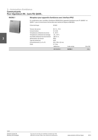 3 – Automation d‘ambiance
3-24
Vorwort
3
Siemens Suisse SA	 Tous les prix sont des prix installateur standard sans TVA.
Building Technologies	 Définition voir dans l‘index. Sous réserve de modifications.	 www.siemens.ch/hit-en-ligne	 2013
Communicants
Pour régulateurs RX.. (sans fil): QAX9..
03 - Régulateurs pour l'automation d'ambiance
Communicants
Pour régulateurs RX.. (sans fil) : QAX9..
3-24
2013Toutes les indications de prix sont des prix installateur suggérés sans TVA. Définition voir dans
l'index. Sous réserve de modifications.
Siemens Suisse SA
Building Technologies
3
Fiche technique N1643
Tension de service DC 12...15 V
Consommation 0.12 VA
Température ambiante de service 0...50 °C
Température ambiante de stockage -25...70 °C
Humidité ambiante fonctionnement <85 % r.h.
Alimentation de tension PPS2
Type de protection IP30
Encombrements (L x H x P) 90 x 100 x 32 mm
Poids 0.13 kg
Référence Code article Prix CHF
BPZ:RXZ90.1 RXZ90.1 326‚--
Récepteur pour appareils d'ambiance avec interface PPS2
En combinaison avec contrôleur d'ambiance DESIGO RX et appareils d'ambiance sans fil QAX90.1 et
QAX91.1 pour la transmission de données avec bande de fréquence 868 MHz.
RXZ90.1
 