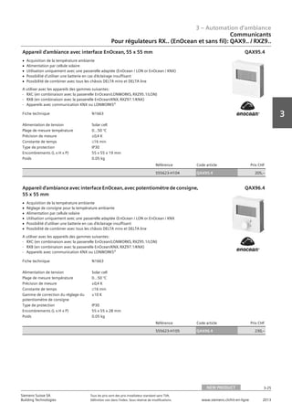 3 – Automation d‘ambiance
3-25
3
Siemens Suisse SA	 Tous les prix sont des prix installateur standard sans TVA.
Building Technologies	 Définition voir dans l‘index. Sous réserve de modifications.	 www.siemens.ch/hit-en-ligne	 2013
Communicants
Pour régulateurs RX.. (EnOcean et sans fil): QAX9.. / RXZ9..
03 - Régulateurs pour l'automation d'ambiance
Communicants
Pour régulateurs RX.. (EnOcean et sans câble): QAX9.. / QAW59..
NEW PRODUCT 3-25
2013Toutes les indications de prix sont des prix installateur suggérés sans TVA. Définition voir dans
l'index. Sous réserve de modifications.
Siemens Suisse SA
Building Technologies
3
Fiche technique N1663
Alimentation de tension Solar cell
Plage de mesure température 0…50 °C
Précision de mesure ±0‚4 K
Constante de temps L16 min
Type de protection IP30
Encombrements (L x H x P) 55 x 55 x 19 mm
Poids 0.05 kg
Référence Code article Prix CHF
S55623-H104 QAX95.4 205‚--
Appareil d'ambiance avec interface EnOcean‚ 55 x 55 mm
V Acquisition de la température ambiante
V Alimentation par cellule solaire
V Utilisation uniquement avec une passerelle adaptée (EnOcean / LON or EnOcean / KNX)
V Possibilité d'utiliser une batterie en cas d'éclairage insuffisant
V Possibilité de combiner avec tous les châssis DELTA miro et DELTA line
A utiliser avec les appareils des gammes suivantes:
- RXC (en combinaison avec la passerelle EnOcean/LONWORKS‚ RXZ95.1/LON)
- RXB (en combinaison avec la passerelle EnOcean/KNX‚ RXZ97.1/KNX)
- Appareils avec communication KNX ou LONWORKS®
QAX95.4
Fiche technique N1663
Alimentation de tension Solar cell
Plage de mesure température 0…50 °C
Précision de mesure ±0‚4 K
Constante de temps L16 min
Gamme de correction du réglage du
potentiomètre de consigne
±10 K
Type de protection IP30
Encombrements (L x H x P) 55 x 55 x 28 mm
Poids 0.05 kg
Référence Code article Prix CHF
S55623-H105 QAX96.4 230‚--
Appareil d'ambiance avec interface EnOcean‚ avec potentiomètre de consigne‚
55 x 55 mm
V Acquisition de la température ambiante
V Réglage de consigne pour la température ambiante
V Alimentation par cellule solaire
V Utilisation uniquement avec une passerelle adaptée (EnOcean / LON or EnOcean / KNX
V Possibilité d'utiliser une batterie en cas d'éclairage insuffisant
V Possibilité de combiner avec tous les châssis DELTA miro et DELTA line
A utiliser avec les appareils des gammes suivantes:
- RXC (en combinaison avec la passerelle EnOcean/LONWORKS‚ RXZ95.1/LON)
- RXB (en combinaison avec la passerelle EnOcean/KNX‚ RXZ97.1/KNX)
- Appareils avec communication KNX ou LONWORKS®
QAX96.4
NEW PRODUCT
 