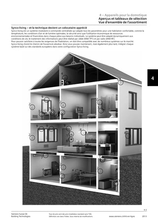 4 – Appareils pour la domotique
Aperçus et tableaux de sélection
Vue d‘ensemble de l‘assortiment
4-3
Siemens Suisse SA	 Tous les prix sont des prix installateur standard sans TVA.
Building Technologies	 Définition voir dans l‘index. Sous réserve de modifications.	 www.siemens.ch/hit-en-ligne	 2013
4
Synco living – et la technique devient un colocataire apprécié
Synco living est un système modulaire à commande centralisée qui adapte tous les paramètres pour une habitation confortable, comme la
température, les conditions d’air et de lumière optimales, la sécurité ainsi que l’utilisation économique de ressources
environnementales et financières dans chaque pièce aux besoins individuels. Le système peut être adapté dynamiquement aux
conditions de vie; le traitement des informations peut être réalisé par câble (KNX TP1) et par radio (KNX RF).
Pour pouvoir satisfaire à toutes les exigences de l’habitation, on doit être compatible avec de nombreux systèmes sur le marché.
Synco living choisit le chemin de l’ouverture absolue. Ainsi vous pouvez maintenant, mais également plus tard, intégrer chaque
système basé sur des standards européens dans votre configuration Synco living.
4
2
3
9
2
3
2
3
2
9 9 9
1
8
8
7
2
3
7
2
3
4
6
8
5
 