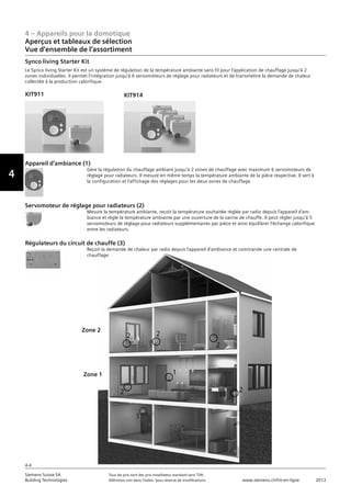 4 – Appareils pour la domotique
Aperçus et tableaux de sélection
Vue d‘ensemble de l‘assortiment
4-4
Siemens Suisse SA	 Tous les prix sont des prix installateur standard sans TVA.
Building Technologies	 Définition voir dans l‘index. Sous réserve de modifications.	 www.siemens.ch/hit-en-ligne	 2013
Vorwort
4
Synco living Starter Kit
Le Synco living Starter Kit est un système de régulation de la température ambiante sans fil pour l’application de chauffage jusqu’à 2
zones individuelles. Il permet l’intégration jusqu’à 6 servomoteurs de réglage pour radiateurs et de transmettre la demande de chaleur
collectée à la production calorifique.
Appareil d’ambiance (1)
Gère la régulation du chauffage ambiant jusqu’à 2 zones de chauffage avec maximum 6 servomoteurs de
réglage pour radiateurs. Il mesure en même temps la température ambiante de la pièce respective. Il sert à
la configuration et l’affichage des réglages pour les deux zones de chauffage.
Servomoteur de réglage pour radiateurs (2)
Mesure la température ambiante, reçoit la température souhaitée réglée par radio depuis l’appareil d’am-
biance et règle la température ambiante par une ouverture de la vanne de chauffe. Il peut régler jusqu’à 5
servomoteurs de réglage pour radiateurs supplémentaires par pièce et ainsi équilibrer l’échange calorifique
entre les radiateurs.
Régulateurs du circuit de chauffe (3)
Reçoit la demande de chaleur par radio depuis l’appareil d’ambiance et commande une centrale de
chauffage.
KIT914
1
22
2
22
3
Zone 2
Zone 1
KIT911
 