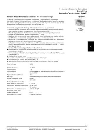 4 – Appareils pour la domotique
4-7
Siemens Suisse SA	 Tous les prix sont des prix installateur standard sans TVA.
Building Technologies	 Définition voir dans l‘index. Sous réserve de modifications.	 www.siemens.ch/hit-en-ligne	 2013
4
Synco living
Centrale d‘appartement QAX9..
04 - Appareils pour la domotique
Synco™ living
Centrale d'appartement QAX9..
4-7
2013Toutes les indications de prix sont des prix installateur suggérés sans TVA. Définition voir dans
l'index. Sous réserve de modifications.
Siemens Suisse SA
Building Technologies
4
Fiche technique N2741
Tension de service AC 230 V
Consommation 7 VA
Communication Compatible KNX RF‚ 868.3 MHz bidirectionnel (radio) et KNX TP1
(bus à câble)
Rayon radio dans le bâtiment 30 m
Affichage LCD entièrement graphique avec éclairage de fond blanc
Entrées universelles Signal Digital 0/1
LG-Ni1000
Nombre d'entrées universelles 1
Plage de mesure température 0...120 °C
Sorties relais‚ tension de commutation AC 24...230 V
NO - contact
Sorties relais‚ courant de coupure AC 0.02...2 (2) A
Nombre de sorties relais 1
Type de protection IP20D
Encombrements (L x H x P) 230 x 130 x 29.7 mm
Centrale d'appartement CVC avec saisie des données d'énergie
La centrale d'appartement sert d'appareil de commande et d'affichage pour un appartement.
Elle gère la régulation individuelle (chaud et froid) jusqu'à 12 pièces‚ la ventilation de confort‚ la régula-
tion primaire et la régulation de l'eau chaude sanitaire‚ la commande d'appareils de climatisation et saisit
les données de consommation pour chaleur‚ eau‚ électricité et gaz.
V Gestion de la régulation du chauffage et du refroidissement pour un appartement
- Utilisation dans des installations de chauffage et de refroidissement avec des distributeurs centraux
(p.ex. chauffage par le sol) et radiateurs avec des collecteurs décentralisés
- Choix du régime‚ fonctions d'horloge‚ de vacances et de jours d'exception pour l'appartement
- Horloges de commutation et régimes autonomes pour 12 pièces
- Régulation de la température de départ de 2 groupes de pièces individuelles avec fonction de limita-
tion (Min. / Max.) et maintien de la température de retour à un niveau haut / bas
- Elévation de la consigne ambiante Economy et de la valeur de consigne minimale de la température
de départ en fonction de la température extérieure intégrée
- Collecte des demandes de chaleur et de froid des différentes pièces et les transmet au générateur de
chaleur / de froid via bus filaire‚ relais de demande de chaud/froid ou à travers la sortie DC 0...10 V du
RRV912 ou du RRV934
V Fonction d'absence (chauffage‚ refroidissement‚ ventilation)
V Commande d'une installation de ventilation à 3 allures via contrôleur multifonctions RRV934‚ avec
refroidissement nocturne
V Commande d'appareils de climatisation (Split Unit) par les sorties universelles (local et RRV91x) ou via
S-Mode (KNX TP1)
V Visualisation de données météo
V Présentation des informations essentielles sur les pages d'information
V Accès à distance via Siemens Web-Server OZW772.xx
V Saisie des données de consommation pour chauffage‚ refroidissement‚ électricité‚ eau‚ gaz
QAX903..
 
