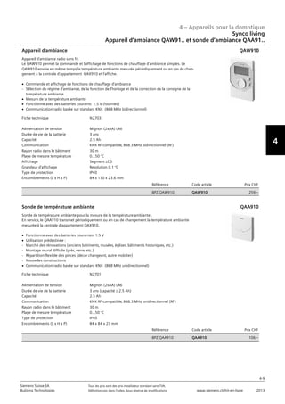 4 – Appareils pour la domotique
4-9
Siemens Suisse SA	 Tous les prix sont des prix installateur standard sans TVA.
Building Technologies	 Définition voir dans l‘index. Sous réserve de modifications.	 www.siemens.ch/hit-en-ligne	 2013
4
Synco living
Appareil d‘ambiance QAW91.. et sonde d‘ambiance QAA91..
04 - Appareils pour la domotique
Synco™ living
Appareil d'ambiance QAW91.. et sonde d'ambiance QAA91..
4-9
2013Toutes les indications de prix sont des prix installateur suggérés sans TVA. Définition voir dans
l'index. Sous réserve de modifications.
Siemens Suisse SA
Building Technologies
4Fiche technique N2703
Alimentation de tension Mignon (2xAA) LR6
Durée de vie de la batterie 3 ans
Capacité 2.5 Ah
Communication KNX RF-compatible‚ 868.3 MHz bidirectionnel (RF)
Rayon radio dans le bâtiment 30 m
Plage de mesure température 0...50 °C
Affichage Segment LCD
Grandeur d'affichage Resolution 0.1 °C
Type de protection IP40
Encombrements (L x H x P) 84 x 130 x 23.6 mm
Référence Code article Prix CHF
BPZ:QAW910 QAW910 259‚--
Appareil d'ambiance
Appareil d'ambiance radio sans fil.
Le QAW910 permet la commande et l'affichage de fonctions de chauffage d'ambiance simples. Le
QAW910 envoie en même temps la température ambiante mesurée périodiquement ou en cas de chan-
gement à la centrale d'appartement QAX910 et l'affiche.
V Commande et affichage de fonctions de chauffage d'ambiance
- Sélection du régime d'ambiance‚ de la fonction de l'horloge et de la correction de la consigne de la
température ambiante
V Mesure de la température ambiante
V Fonctionne avec des batteries courants 1.5 V (fournies)
V Communication radio basée sur standard KNX (868 MHz bidirectionnel)
QAW910
Fiche technique N2701
Alimentation de tension Mignon (2xAA) LR6
Durée de vie de la batterie 3 ans (capacité M 2.5 Ah)
Capacité 2.5 Ah
Communication KNX RF-compatible‚ 868.3 MHz unidirectionnel (RF)
Rayon radio dans le bâtiment 30 m
Plage de mesure température 0...50 °C
Type de protection IP40
Encombrements (L x H x P) 84 x 84 x 23 mm
Référence Code article Prix CHF
BPZ:QAA910 QAA910 106‚--
Sonde de température ambiante
Sonde de température ambiante pour la mesure de la température ambiante .
En service‚ le QAA910 transmet périodiquement ou en cas de changement la température ambiante
mesurée à la centrale d'appartement QAX910.
V Fonctionne avec des batteries courantes 1.5 V
V Utilisation prédestinée :
- Marché des rénovations (anciens bâtiments‚ musées‚ églises‚ bâtiments historiques‚ etc.)
- Montage mural difficile (grès‚ verre‚ etc.)
- Répartition flexible des pièces (décor changeant‚ autre mobilier)
- Nouvelles constructions
V Communication radio basée sur standard KNX (868 MHz unidirectionnel)
QAA910
 