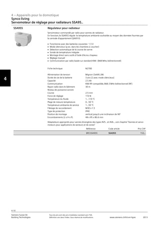 4 – Appareils pour la domotique
4-10
Siemens Suisse SA	 Tous les prix sont des prix installateur standard sans TVA.
Building Technologies	 Définition voir dans l‘index. Sous réserve de modifications.	 www.siemens.ch/hit-en-ligne	 2013
Vorwort
4
Synco living
Servomoteur de réglage pour radiateurs SSA95..
04 - Appareils pour la domotique
Synco™ living
Servomoteur de réglage pour radiateurs SSA95..
4-10
2013Toutes les indications de prix sont des prix installateur suggérés sans TVA. Définition voir dans
l'index. Sous réserve de modifications.
Siemens Suisse SA
Building Technologies
Fiche technique N2700
Alimentation de tension Mignon (3xAA) LR6
Durée de vie de la batterie 3 ans (2 avec mode silencieux)
Capacité 2.5 Ah
Communication KNX RF-compatible‚ 868.3 MHz bidirectionnel (RF)
Rayon radio dans le bâtiment 30 m
Niveau de puissance sonore
Course 2.5 mm
Force de réglage 110 N
Température du fluide 1...110 °C
Plage de mesure température 0...50 °C
Température ambiante de service 1...50 °C
Filetage de raccordement M30 x 1.5
Type de protection IP40
Position de montage vertical jusqu'à une inclinaison de 90°
Encombrements (L x H x P) 48 x 95 x 80.6 mm
Référence Code article Prix CHF
BPZ:SSA955 SSA955 153‚--
Régulateur pour radiateur
Servomoteur commandé par radio pour vannes de radiateur.
En fonction‚ le SSA955 régule la température ambiante souhaitée au moyen des données fournies par
la centrale d'appartement QAX910.
V Fonctionne avec des batteries courantes 1.5 V
V Mode silencieux (p.ex. dans les chambres à coucher)
V Détection automatique de la course de vanne
V Sonde de température intégrée
V Montage direct sans outils à l'aide d'écrou chapeau
V Réglage manuel
V Communication par radio basée sur standard KNX (868 MHz‚ bidirectionnel)
Adaptateurs appropriés pour vannes étrangères des types AV5.. et AV6..‚ voir chapitre "Vannes et servo-
moteurs pour applications de secteurs et de zones"
SSA955
 